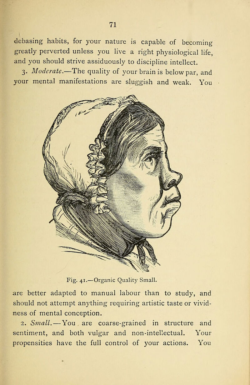 debasing habits, for your nature is capable of becoming greatly perverted unless you live a right physiological life, and you should strive assiduously to discipline intellect. 3. Moderate.—The quality of your brain is below par, and your mental manifestations are sluggish and weak. You Fig. 41.—Organic Quality Small. are better adapted to manual labour than to study, and should not attempt anything requiring artistic taste or vivid- ness of mental conception. 2. Small.—You are coarse-grained in structure and sentiment, and both vulgar and non-intellectual. Your propensities have the full control of your actions. You