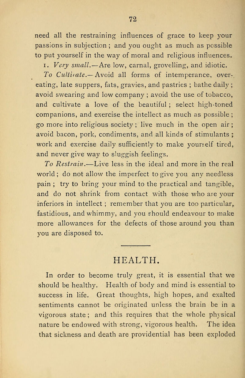 need all the restraining influences of grace to keep your passions in subjection ; and you ought as much as possible to put yourself in the way of moral and religious influences. I. Very small.—Are low, carnal, grovelling, and idiotic. To CuUiiate.— Avoid all forms of intemperance, over- eating, late suppers, fats, gravies, and pastries ; bathe daily ; avoid swearing and low company ; avoid the use of tobacco, and cultivate a love of the beautiful ; select high-toned companions, and exercise the intellect as much as possible ; go more into religious society ; live much in the open air; avoid bacon, pork, condiments, and all kinds of stimulants ; work and exercise daily sufficiently to make yourself tired, and never give way to sluggish feelings. To Restrain.—Live less in the ideal and more in the real world ; do not allow the imperfect to give you any needless pain ; try to bring your mind to the practical and tangible, and do not shrink from contact with those who are your inferiors in intellect ; remember that you are too particular,, fastidious, and whimmy, and you should endeavour to make more allowances for the defects of those around you than you are disposed to. HEALTH. In order to become truly great, it is essential that we should be healthy. Health of body and mind is essential to success in life. Great thoughts, high hopes, and exalted sentiments cannot be originated unless the brain be in a vigorous state ; and this requires that the whole phjsical nature be endowed with strong, vigorous health. The idea that sickness and death are providential has been exploded