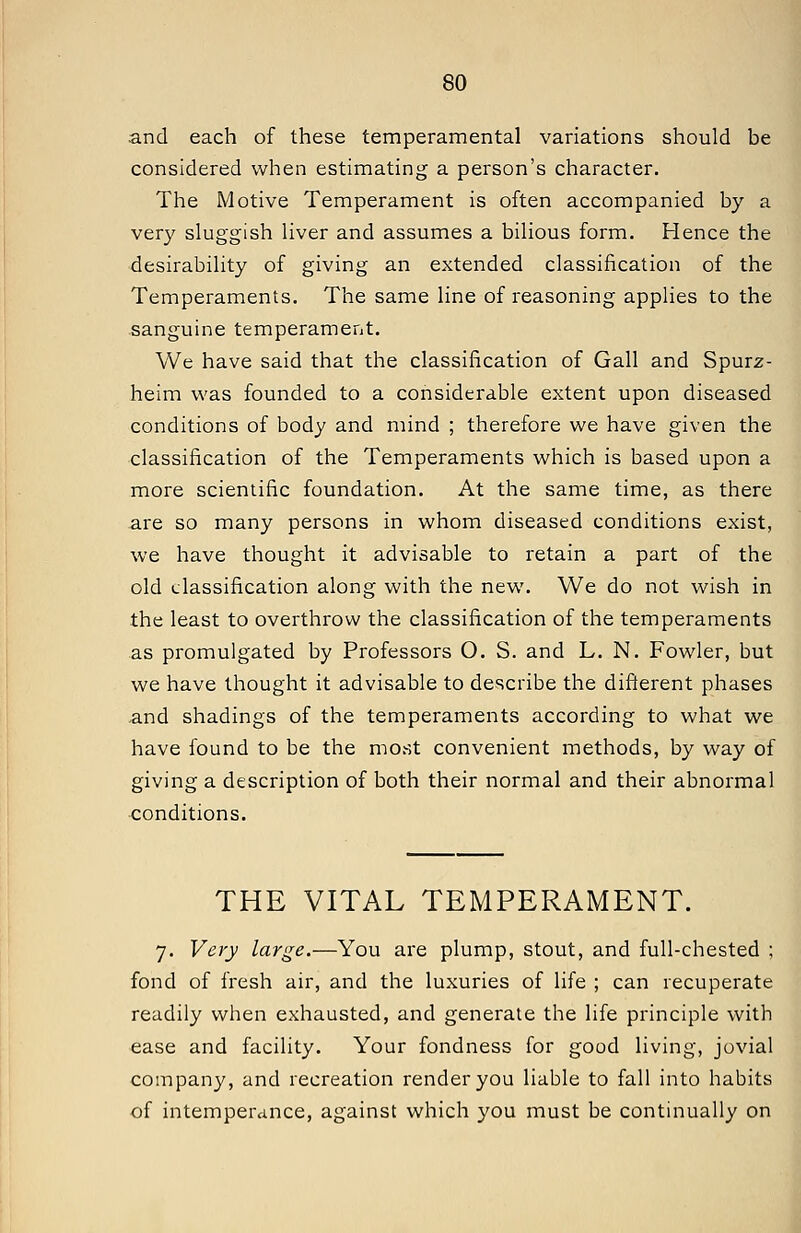 and each of these temperamental variations should be considered when estimating a person's character. The Motive Temperament is often accompanied by a very sluggish liver and assumes a bilious form. Hence the desirability of giving an extended classification of the Temperaments. The same line of reasoning applies to the sanguine temperament. We have said that the classification of Gall and Spurz- heim was founded to a considerable extent upon diseased conditions of body and mind ; therefore we have given the classification of the Temperaments which is based upon a more scientific foundation. At the same time, as there are so many persons in whom diseased conditions exist, we have thought it advisable to retain a part of the old classification along with the new. We do not wish in the least to overthrow the classification of the temperaments as promulgated by Professors O. S. and L. N. Fowler, but we have thought it advisable to describe the different phases and shadings of the temperaments according to what we have found to be the most convenient methods, by way of giving a description of both their normal and their abnormal conditions. THE VITAL TEMPERAMENT. 7. Very large.—You are plump, stout, and full-chested ; fond of fresh air, and the luxuries of life ; can recuperate readily when exhausted, and generate the life principle with ease and facility. Your fondness for good living, jovial company, and recreation render you liable to fall into habits of intemperance, against which you must be continually on