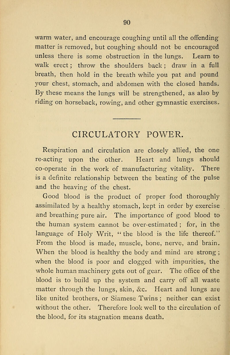 warm water, and encourage coughing until all the offending matter is removed, but coughing should not be encouraged unless there is some obstruction in the lungs. Learn to walk erect; throw the shoulders back; draw in a full breath, then hold in the breath while you pat and pound your chest, stomach, and abdomen with the closed hands. By these means the lungs will be strengthened, as also by riding on horseback, rowing, and other gymnastic exercises. CIRCULATORY POWER. Respiration and circulation are closely allied, the one re-acting upon the other. Heart and lungs should co-operate in the work of manufacturing vitality. There is a definite relationship between the beating of the pulse and the heaving of the chest. Good blood is the product of proper food thoroughly assimilated by a healthy stomach, kept in order by exercise and breathing pure air. The importance of good blood to the human system cannot be over-estimated ; for, in the language of Holy Writ, the blood is the life thereof. From the blood is made, muscle, bone, nerve, and brain. When the blood is healthy the body and mind are strong ; when the blood is poor and clogged with impurities, the whole human machinery gets out of gear. The office of the blood is to build up the system and carry off all waste matter through the lungs, skin, &c. Heart and lungs are like united brothers, or Siamese Twins ; neither can exist without the other. Therefore look well to the circulation of the blood, for its stagnation means death.