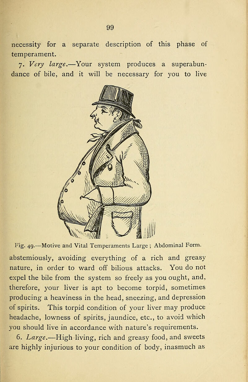 necessity for a separate description of this phase of temperament. 7. Very large.—Your system produces a superabun- dance of bile, and it will be necessary for you to live Fig. 49.—Motive and Vital Temperaments Large ; Abdominal Form. abstemiously, avoiding everything of a rich and greasy nature, in order to ward off bilious attacks. You do not expel the bile from the system so freely as you ought, and, therefore, your liver is apt to become torpid, sometimes producing a heaviness in the head, sneezing, and depression of spirits. This torpid condition of your liver may produce headache, lowness of spirits, jaundice, etc., to avoid which you should live in accordance with nature's requirements. 6. Large.—High-living, rich and greasy food, and sweets are highly injurious to your condition of body, inasmuch as