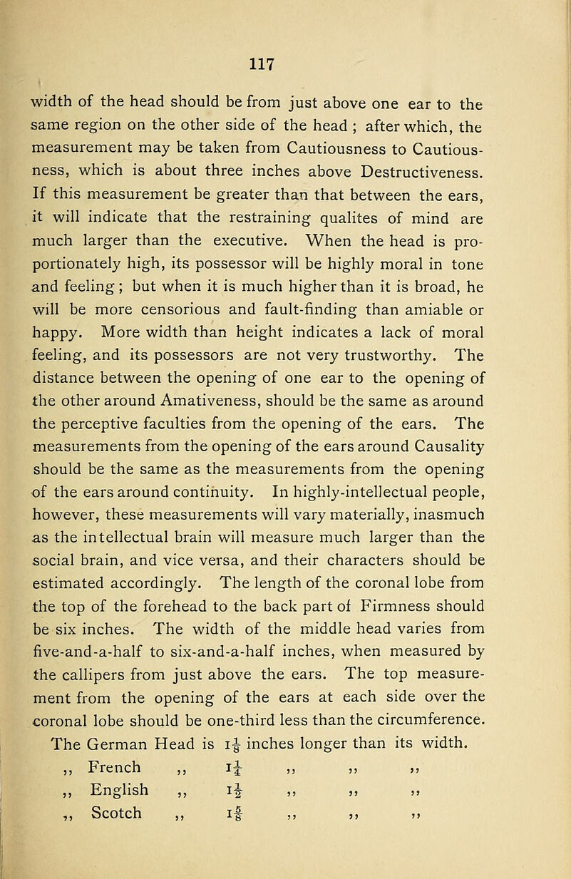 width of the head should be from just above one ear to the same region on the other side of the head ; after which, the measurement may be taken from Cautiousness to Cautious- ness, which is about three inches above Destructiveness. If this measurement be greater than that between the ears, it will indicate that the restraining qualites of mind are much larger than the executive. When the head is pro- portionately high, its possessor will be highly moral in tone and feeling; but when it is much higher than it is broad, he will be more censorious and fault-finding than amiable or happy. More width than height indicates a lack of moral feeling, and its possessors are not very trustworthy. The distance between the opening of one ear to the opening of the other around Amativeness, should be the same as around the perceptive faculties from the opening of the ears. The measurements from the opening of the ears around Causality should be the same as the measurements from the opening of the ears around continuity. In highly-intellectual people, however, these measurements will vary materially, inasmuch as the intellectual brain will measure much larger than the social brain, and vice versa, and their characters should be estimated accordingly. The length of the coronal lobe from the top of the forehead to the back part of Firmness should be six inches. The width of the middle head varies from five-and-a-half to six-and-a-half inches, when measured by the callipers from just above the ears. The top measure- ment from the opening of the ears at each side over the coronal lobe should be one-third less than the circumference. The German Head is i^ inches longer than its width. ,, French ,, i^ ,, ,, ,, ,, English ,, i^ ,, ,, ,, ,, Scotch ,, i# ,, ,, ,,