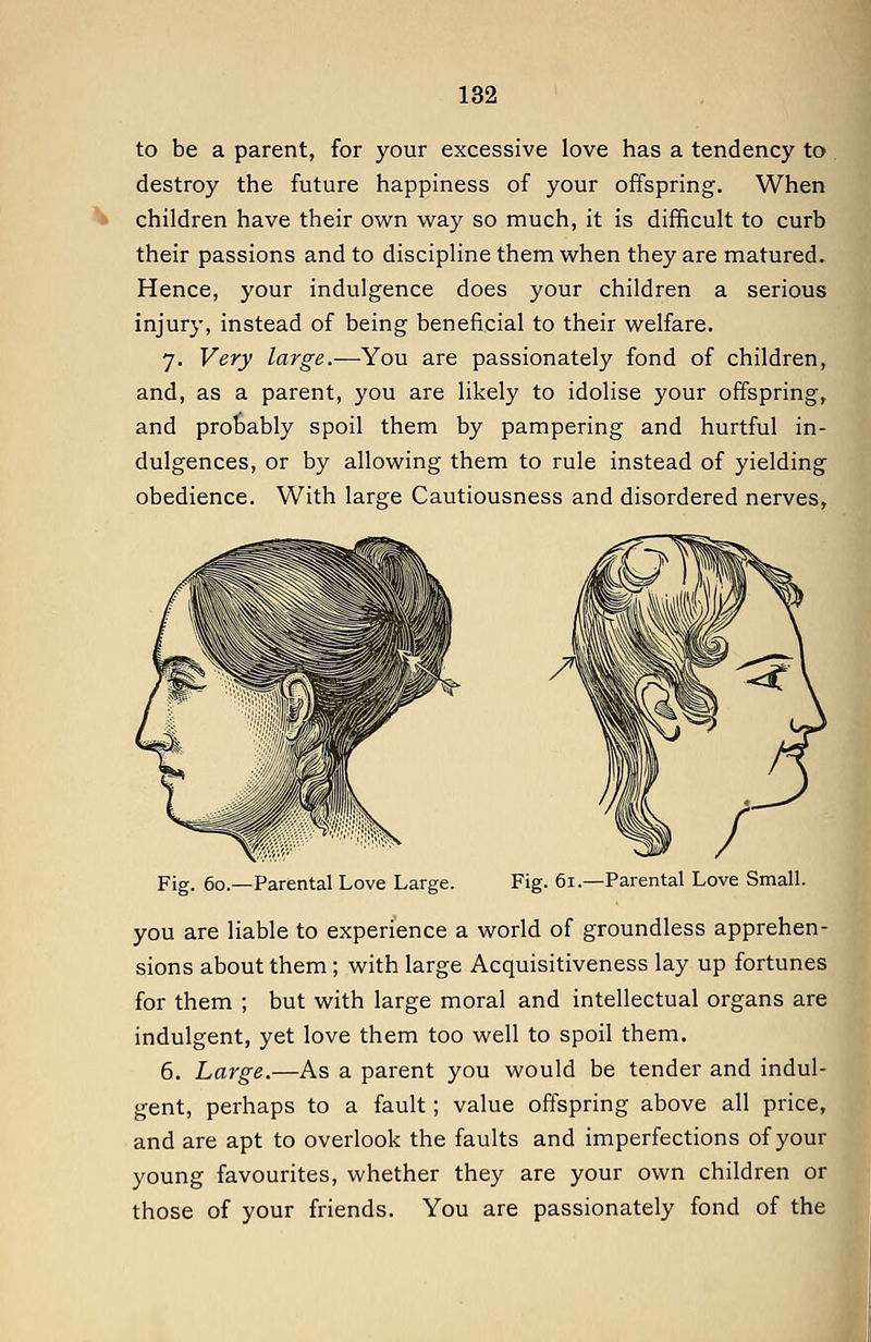 to be a parent, for your excessive love has a tendency to destroy the future happiness of your offspring. When children have their own way so much, it is difficult to curb their passions and to discipline them when they are matured. Hence, your indulgence does your children a serious injury, instead of being beneficial to their welfare. 7. Very large.—You are passionately fond of children, and, as a parent, you are likely to idolise your offspring, and probably spoil them by pampering and hurtful in- dulgences, or by allowing them to rule instead of yielding obedience. With large Cautiousness and disordered nerves. Fig. 60.—Parental Love Large. Fig. 61.—Parental Love Small. you are liable to experience a world of groundless apprehen- sions about them ; with large Acquisitiveness lay up fortunes for them ; but with large moral and intellectual organs are indulgent, yet love them too well to spoil them. 6. Large.—As a parent you would be tender and indul- gent, perhaps to a fault; value offspring above all price, and are apt to overlook the faults and imperfections of your young favourites, whether they are your own children or those of your friends. You are passionately fond of the