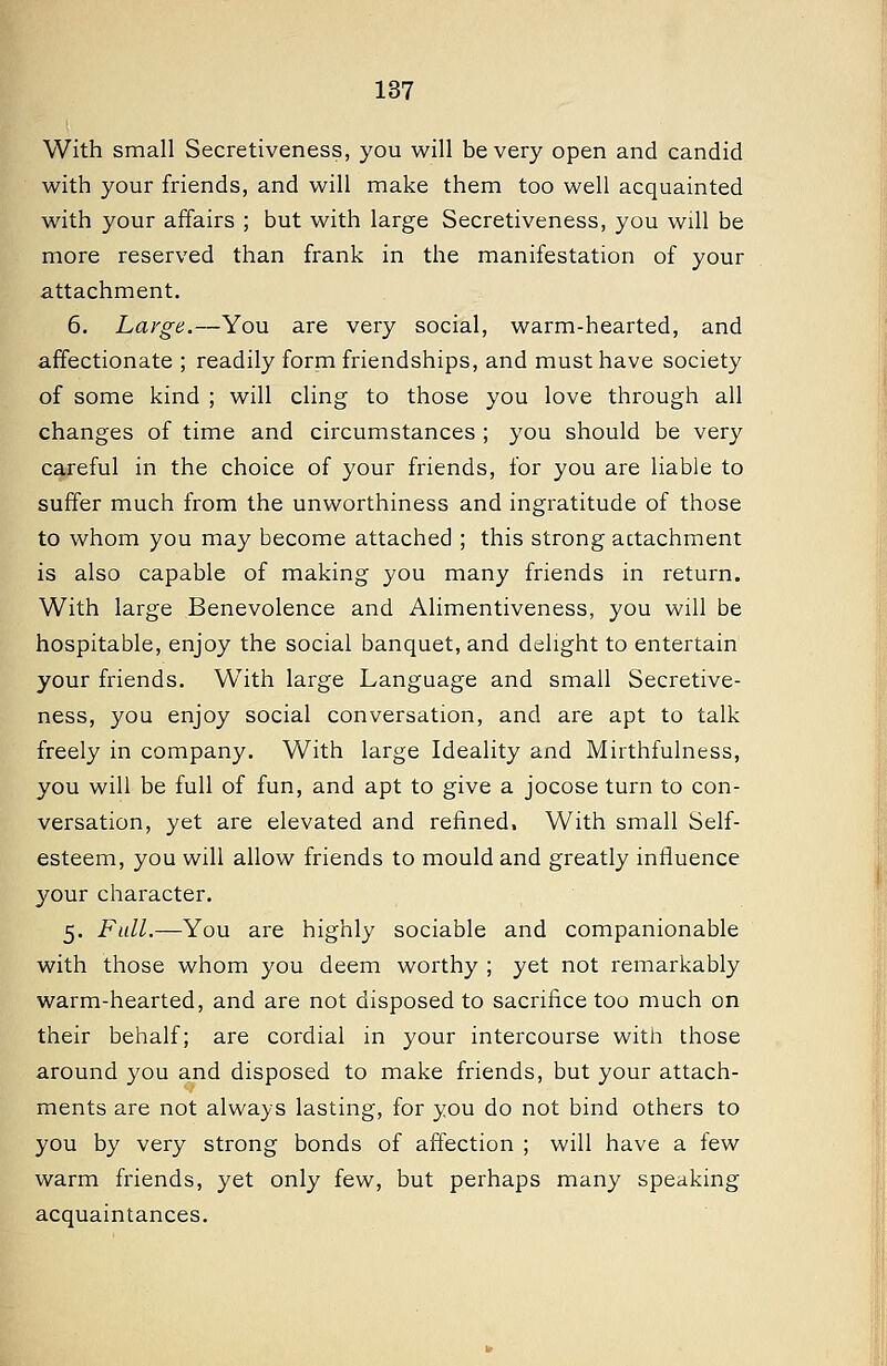 With small Secretiveness, you will be very open and candid with your friends, and will make them too well acquainted with your affairs ; but with large Secretiveness, you will be more reserved than frank in the manifestation of your attachment. 6. Large.—You are very social, warm-hearted, and affectionate ; readily form friendships, and must have society of some kind ; will cling to those you love through all changes of time and circumstances ; you should be very careful in the choice of your friends, for you are liable to suffer much from the unworthiness and ingratitude of those to whom you may become attached ; this strong actachment is also capable of making you many friends in return. With large Benevolence and Alimentiveness, you will be hospitable, enjoy the social banquet, and delight to entertain your friends. With large Language and small Secretive- ness, you enjoy social conversation, and are apt to talk freely in company. With large Ideality and Mirthfulness, you will be full of fun, and apt to give a jocose turn to con- versation, yet are elevated and refined. With small Self- esteem, you will allow friends to mould and greatly influence your character. 5. Full.—You are highly sociable and companionable with those whom you deem worthy ; yet not remarkably warm-hearted, and are not disposed to sacrifice too much on their behalf; are cordial in your intercourse with those around you and disposed to make friends, but your attach- ments are not always lasting, for you do not bind others to you by very strong bonds of affection ; will have a few warm friends, yet only few, but perhaps many speaking acquaintances.