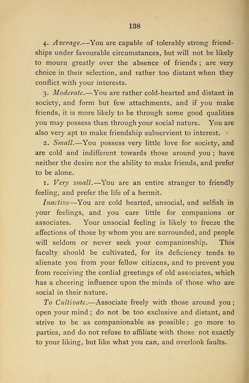 4- Average.—You are capable of tolerably strong friend- ships under favourable circumstances, but will not be likely to mourn greatly over the absence of friends ; are very choice in their selection, and rather too distant when they conflict with your interests. 3. Moderate.—You are rather cold-hearted and distant in society, and form but few attachments, and if you make friends, it is more likely to be through some good qualities you may possess than through your social nature. You are also very apt to make friendship subservient to interest. 2. Small.—You possess very little love for society, and are cold and indifferent towards those around you ; have neither the desire nor the ability to make friends, and prefer to be alone. I. Very small.—You are an entire stranger to friendly feeling, and prefer the life of a hermit. Inactive—You are cold hearted, unsocial, and selfish in your feelings, and you care little for companions or associates. Your unsocial feeling is likely to freeze the affections of those by whom you are surrounded, and people will seldom or never seek your companionship. This faculty should be cultivated, for its deficiency tends to alienate you from your fellow citizens, and to prevent you from receiving the cordial greetmgs of old associates, which has a cheering influence upon the minds of those who are social in their nature. To Cultivate.—Associate freely with those around you ; open your mind ; do not be too exclusive and distant, and strive to be as companionable as possible; go more to parties, and do not refuse to affiliate with those not exactly to your liking, but like what you can, and overlook faults.