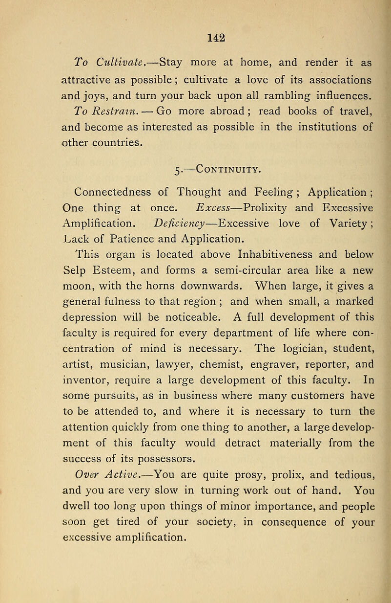 To Cultivate.—Stay more at home, and render it as attractive as possible ; cultivate a love of its associations and joys, and turn your back upon all rambling influences. To Restrain. — Go more abroad ; read books of travel, and become as interested as possible in the institutions of other countries. 5.—Continuity. Connectedness of Thought and Feeling ; Application ; One thing at once. Excess—Prolixity and Excessive Amplification. Deficiency—Excessive love of Variety ; Lack of Patience and Application. This organ is located above Inhabitiveness and below Selp Esteem, and forms a semi-circular area like a new moon, with the horns downwards. When large, it gives a general fulness to that region ; and when small, a marked depression will be noticeable. A full development of this faculty is required for every department of life where con- centration of mind is necessary. The logician, student, artist, musician, lawyer, chemist, engraver, reporter, and inventor, require a large development of this faculty. In some pursuits, as in business where many customers have to be attended to, and where it is necessary to turn the attention quickly from one thing to another, a large develop- ment of this faculty would detract materially from the success of its possessors. Over Active.—You are quite prosy, prolix, and tedious, and you are very slow in turning work out of hand. You dwell too long upon things of minor importance, and people soon get tired of your society, in consequence of your excessive amplification. i