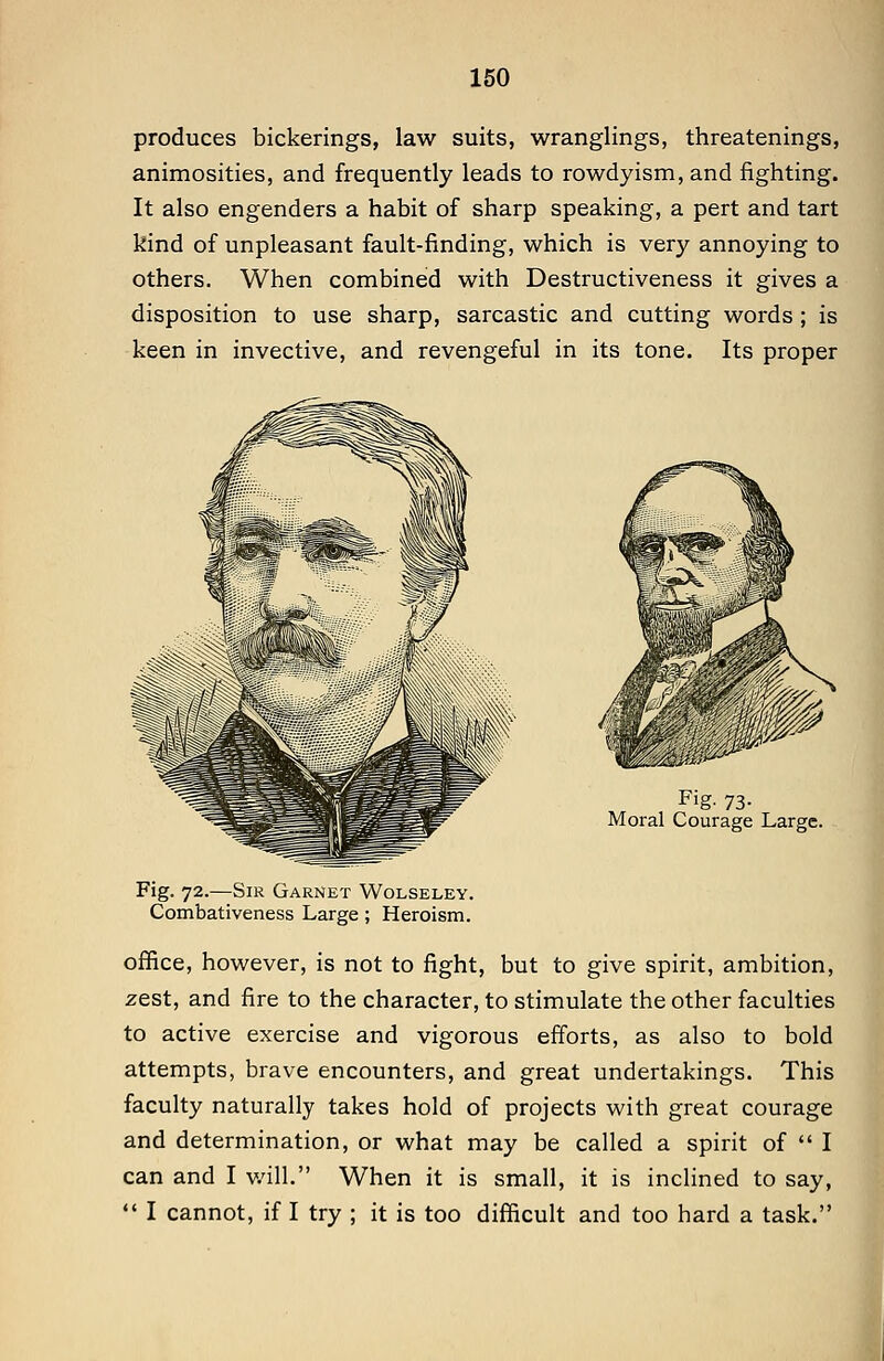 produces bickerings, law suits, wranglings, threatenings, animosities, and frequently leads to rowdyism, and fighting. It also engenders a habit of sharp speaking, a pert and tart kind of unpleasant fault-finding, which is very annoying to others. When combined with Destructiveness it gives a disposition to use sharp, sarcastic and cutting words ; is keen in invective, and revengeful in its tone. Its proper F'g- 73- Moral Courage Large. Fig. 72.—Sir d \i nli Wolseley. Combativeness Large; Heroism. office, however, is not to fight, but to give spirit, ambition, zest, and fire to the character, to stimulate the other faculties to active exercise and vigorous efforts, as also to bold attempts, brave encounters, and great undertakings. This faculty naturally takes hold of projects with great courage and determination, or what may be called a spirit of  I can and I v.all. When it is small, it is inclined to say, •' I cannot, if I try ; it is too difficult and too hard a task.