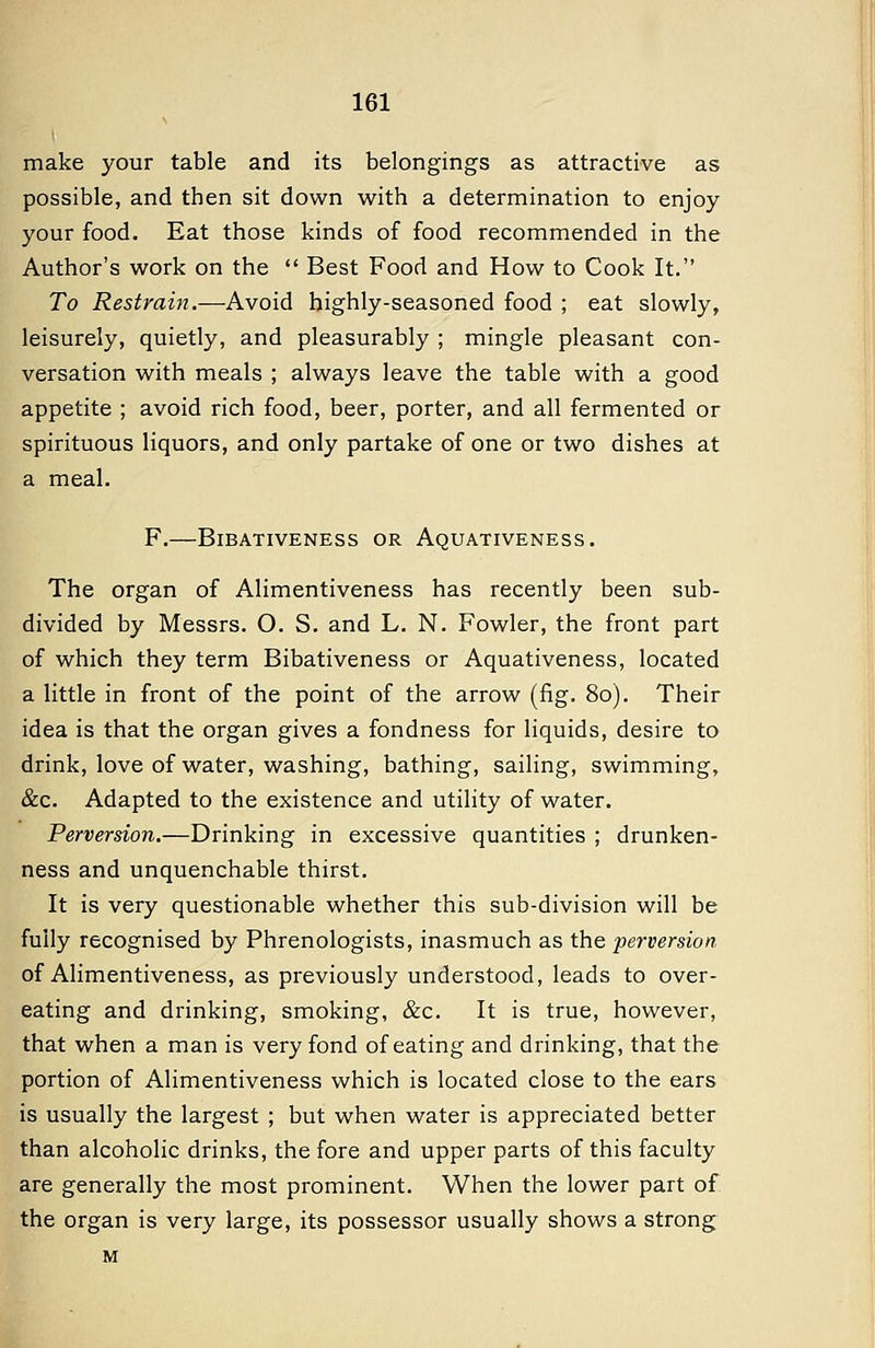 make your table and its belongings as attractive as possible, and then sit down with a determination to enjoy your food. Eat those kinds of food recommended in the Author's work on the  Best Food and How to Cook It. To Restrain.—Avoid highly-seasoned food ; eat slowly, leisurely, quietly, and pleasurably ; mingle pleasant con- versation with meals ; always leave the table with a good appetite ; avoid rich food, beer, porter, and all fermented or spirituous liquors, and only partake of one or two dishes at a meal. F. BiBATIVENESS OR AqUATIVENESS . The organ of Alimentiveness has recently been sub- divided by Messrs. O. S. and L. N. Fowler, the front part of which they term Bibativeness or Aquativeness, located a little in front of the point of the arrow (fig. 80). Their idea is that the organ gives a fondness for liquids, desire to drink, love of water, washing, bathing, sailing, swimming, &c. Adapted to the existence and utility of water. Perversion.—Drinking in excessive quantities ; drunken- ness and unquenchable thirst. It is very questionable whether this sub-division will be fully recognised by Phrenologists, inasmuch as the perversion of Alimentiveness, as previously understood, leads to over- eating and drinking, smoking, &c. It is true, however, that when a man is very fond of eating and drinking, that the portion of Alimentiveness which is located close to the ears is usually the largest ; but when water is appreciated better than alcoholic drinks, the fore and upper parts of this faculty are generally the most prominent. When the lower part of the organ is very large, its possessor usually shows a strong M
