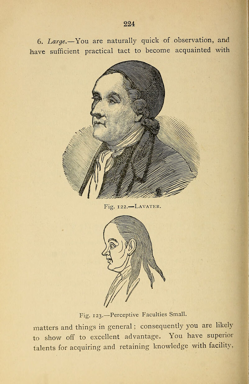 6. Large.—You are naturally quick of observation, and have sufficient practical tact to become acquainted with Fig. 122.—Lavater. Fig. 123.—Perceptive Faculties Small. matters and things in general; consequently you are likely to show off to excellent advantage. You have superior talents for acquiring and retaining knowledge with facility, I