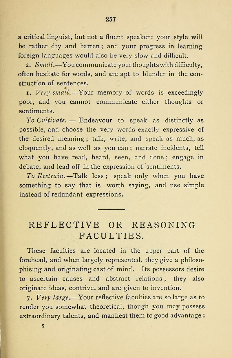 a critical linguist, but not a fluent speaker; your style will be rather dry and barren; and your progress in learning foreign languages would also be very slow and difficult. 2. Small.—You communicate yourthoughts with difficulty, often hesitate for words, and are apt to blunder in the con- struction of sentences. I. Very small.—Your memory of words is exceedingly poor, and you cannot communicate either thoughts or sentiments. To Cultivate. — Endeavour to speak as distinctly as possible, and choose the very words exactly expressive of the desired meaning; talk, write, and speak as much, as eloquently, and as well as you can ; narrate incidents, tell what you have read, heard, seen, and done ; engage in debate, and lead off in the expression of sentiments. To Restrain.—Talk less ; speak only when you have something to say that is worth saying, and use simple instead of redundant expressions. REFLECTIVE OR REASONING FACULTIES. These faculties are located in the upper part of the forehead, and when largely represented, they give a philoso- phising and originating cast of mind. Its possessors desire to ascertain causes and abstract relations ; they also originate ideas, contrive, and are given to invention. 7. Very large.—Your reflective faculties are so large as to render you somewhat theoretical, though you may possess extraordinary talents, and manifest them to good advantage ; s