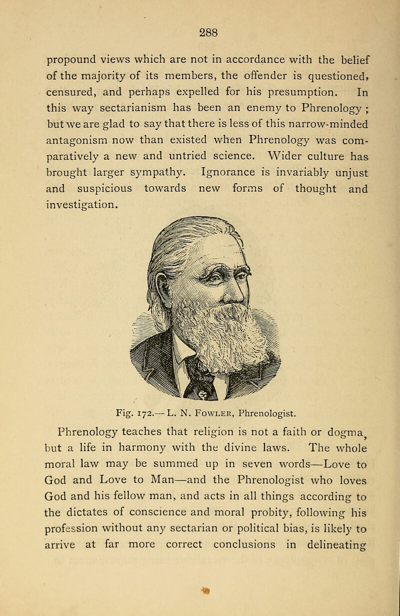 propound views which are not in accordance with the belief of the majority of its members, the offender is questioned, censured, and perhaps expelled for his presumption. In this way sectarianism has been an enemy to Phrenology ; but we are glad to say that there is less of this narrow-minded antagonism now than existed when Phrenology was com- paratively a new and untried science. Wider culture has brought larger sympathy. Ignorance is invariably unjust and suspicious towards new forms of thought and investigation. Fig. 172.— L. N. Fowler, Phrenologist. Phrenology teaches that religion is not a faith or dogma but a life in harmony with the divine laws. The whole moral law may be summed up in seven words—Love to God and Love to Man—and the Phrenologist who loves God and his fellow man, and acts in all things according to the dictates of conscience and moral probity, following his profession without any sectarian or political bias, is likely to arrive at far more correct conclusions in delineating: