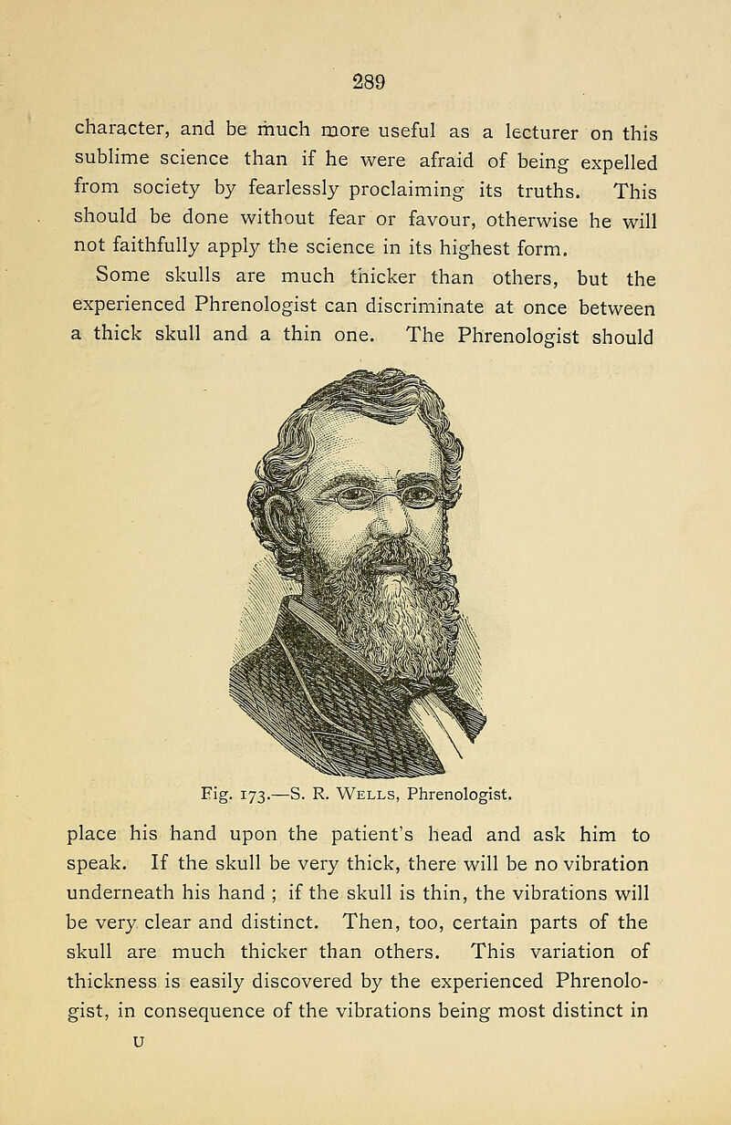 character, and be much more useful as a lecturer on this sublime science than if he were afraid of being expelled from society by fearlessly proclaiming its truths. This should be done without fear or favour, otherwise he will not faithfully apply the science in its highest form. Some skulls are much thicker than others, but the experienced Phrenologist can discriminate at once between a thick skull and a thin one. The Phrenologist should Fig. 173.—S. R. Wells, Phrenologist. place his hand upon the patient's head and ask him to speak. If the skull be very thick, there will be no vibration underneath his hand ; if the skull is thin, the vibrations will be very clear and distinct. Then, too, certain parts of the skull are much thicker than others. This variation of thickness is easily discovered by the experienced Phrenolo- gist, in consequence of the vibrations being most distinct in u