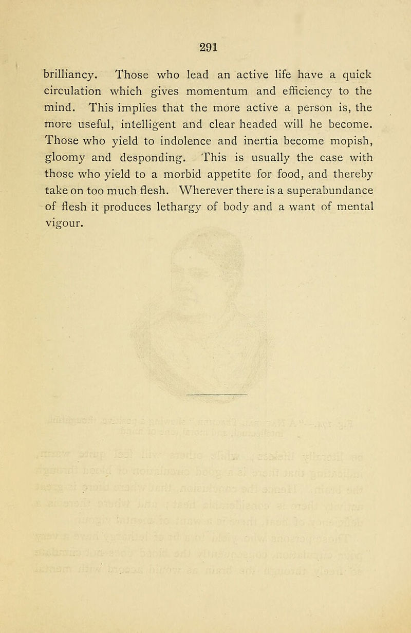 brilliancy. Those who lead an active life have a quick circulation which gives momentum and eiBciency to the mind. This implies that the more active a person is, the more useful, intelligent and clear headed will he become. Those who yield to indolence and inertia become mopish, gloomy and desponding. This is usually the case with those who yield to a morbid appetite for food, and thereby take on too much flesh. Wherever there is a superabundance of flesh it produces lethargy of body and a want of mental vigour.