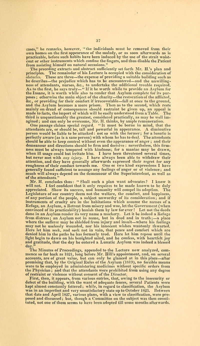 cases, he remarks, however, the individuals must be removed from their own homes on the first appearance of the malady, or as soon afterwards as is practicable, before such habits have been induced by the use of the strait waist- coat or other instruments which confine the fingers, and thus disable the Patient from assisting himself on natural occasions. The preceding extracts and abstract sufficiently set forth Mr. H.'s plan and principles. The remainder of his Lecture is occupied with the consideration of obstacles. These are three—the expense of providing a suitable building such as he describes—the prejudice which has to be encountered—and the unwilling- ness of attendants, nurses, &c, to undertake the additional trouble required. As to the first, he says truly— If it be worth while to provide an Asylum for the Insane, it is worth while also to render that Asylum complete for its pur- poses ; otherwise the main object of the charity—the restoration of the afflicted, &c, or providing for their comfort if irrecoverable—fall at once to the ground, and the Asylum becomes a mere prison. Then as to the second, which rests mainly on dread of consequences should restraint be given up, an appeal is made to facts, the import of which will be easily understood from a Table. The third is unquestionably the greatest, considered practically, as may be well im- agined ; and can only be overcome, Mr. H. thinks, by ample remuneration. One passage claims special regard. It must be borne in mind, that the attendants are, or should be, tall and powerful in appearance. A diminutive person would be liable to be attacked : not so with the former; for a lunatic is perfectly aware (as is a sane person) with whom he has to deal. The attendants should be able to keep control without even the appearance of anger ; and their demeanour and directions should be firm and decisive : nevertheless, this firm- ness must be always tempered with kindness; for a maniac may be drawn, when ill usage could but irritate him. I have been threatened several times, but never met with any injury. I have always been able to withdraw their attention, and they have generally afterwards expressed their regret for any roughness of their conduct towards me. One or two kind expressions I have generally found sufficient to assuage any feelings of anger or of violence; and much will always depend on the demeanour of the Superintendent, as well as of the attendants, Mr. H. concludes thus: Shall such a plan want advocates? I know it will not. I feel confident that it only requires to be made known to be duly appreciated. Show its success, and humanity will compel its adoption. The Legislature of our country deem not the welfare, the comfort, and happiness, of any portion of the people, a subject unworthy of its consideration; and if instruments of cruelty are in the habitations which assume the names of a Refuge, an Asylum, a Retreat from misery and woe, let the Government (when convinced of its practicability) banish them by law for ever ! Let not the deeds done in an Asylum render its very name a mockery. Let it be indeed a Refuge from distress; an Asylum not in name, but in deed and in truth;—a place where the sufferer may be shielded from injury and insult—where his feelings may not be uselessly wounded, nor his innocent wishes wantonly thwarted. Here let him seek, and seek not in vain, that peace and comfort which are denied him in the paths he has formerly trod. Here let him repose until the light begin to dawn on his benighted mind, and he confess, with heartfelt joy and gratitude, that the day he entered a Lunatic Asylum was indeed a blessed day. The Minutes of Proceedings, appended to the Lecture now analyzed, com- mence so far back as 1821, long before Mr. Hill's appointment, and, on several accounts, are of great value, but can only be glanced at in this place—after premising that, by the Original Rules of the Asylum (1819), no forcible means were to be employed in administering medicines without specific orders from the Physician; and that the attendants were prohibited from using any degree of restraint or violence without consent of the Director. First, then, it appears, from various entries, that, owing to the insecurity or defect of the building, with the want of adequate fences, several Patients were kept almost constantly fettered; while, in regard to classification, the Asylum was in an imperfect and very unsatisfactory state up to October 1823. Between that date and April 1827, various plans, with a view to classification, were pro- posed and discussed; but, though a Committee on the subject was then consti- tuted, not one of them seems to have been adopted till some months afterwards,