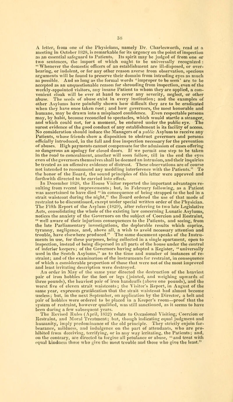 A letter, from one of the Physicians, namely Dr. Charlesworth, read at a meeting in October 1828, is remarkable for its urgency on the point of inspection as an essential safeguard to Patients. Its spirit may be judged of from one or two sentences, the import of which ought to be universally recognized : Whenever the domestic officers of an establishment are ill-disposed, or over- bearing, or indolent, or for any other reason averse from observation, specious arguments will be found to preserve their domain from intruding eyes as much as possible. And so long as the formal words 'improper to be seen' are to be accepted as an unquestionable reason for shrouding from inspection, even of the weekly-appointed visitors, any insane Patient to whom they are applied, a con- venient cloak will be ever at hand to cover any severity, neglect, or other abuse. The seeds of abuse exist in every institution; and the examples of other Asylums have painfully shown how difficult they are to be eradicated when they have once taken root; and how governors, the most honorable and humane, may be drawn into a misplaced confidence. Even respectable persons may, by habit, become reconciled to spectacles, which would startle a stranger, and which could not, for a moment, be endured under the public eye. The surest evidence of the good conduct of any establishment is its facility of access. No consideration should induce the Managers of a. public Asylum to receive any Patients, whose friends show a disposition to obstruct governors and persons officially introduced, in the full and free inspection necessary for the prevention of abuses. High payments cannot compensate for the admission of cases offering so dangerous an apology for closed doors. If we permit one step to be taken in the road to concealment, another will soon follow, till in the end the eyes even of the governors themselves shall be deemed an intrusion, and their inquiries be treated as an offensive evidence of distrust. These observations are of course not intended to recommend any meddling interference with the Patients. To the honor of the Board, the sound principles of this letter were approved and forthwith directed to be carried into effect. In December 1828, the House Visitor reported the important advantages re- sulting from recent improvements; but, in February following, as a Patient was ascertained to have died  in consequence of being strapped to the bed in a strait waistcoat during the night, the Board ordered the use of that mode of restraint to be discontinued, except under special written order of the Physician. The Fifth Report of the Asylum (1829), after referring to two late Legislative Acts, consolidating the whole of the existing law concerning Lunatic Asylums, notices the anxiety of the Governors on the subject of Coercion and Restraint,  well aware of their injurious consequences to the Patients, and seeing, from the late Parliamentary investigations, the deplorable results which caprice, tyranny, negligence, and, above all, a wish to avoid necessary attention and trouble, have elsewhere produced. The same document speaks of the Instru- ments in use, for these purposes, being collected in a single apartment, open to inspection, instead of being dispersed in all parts of the house under the control of inferior keepers; of the Governors having adopted a Register,  universally used in the Scotch Asylums, as to the time and number of instances of re- straint; and of the examination of the instruments for restraint, in consequence of which a considerable proportion of those that were not of the most improved and least irritating description were destroyed. An order in May of the same year directed the destruction of the heaviest pair of iron hobbles for the feet or legs (jointed, and weighing upwards of three pounds), the heaviest pair of iron handcuffs (above one pounds), and the worst five of eleven strait waistcoats; the Visitor's Report, in August of the same year, expresses gratilication that the strait waistcoat had almost become useless; but, in the next September, on application by the Director, a belt and pair of hobbles were ordered to be placed in a Keeper's room—proof that the system of restraint, however qualified, was still sanctioned, as it seems to have been during a few subsequent years. The Revised Rules (April, 1832) relate to Occasional Visiting, Coercion or Restraint, and Moral Treatment; but, though indicating equal judgment and humanity, imply predominance of the old principle. They strictly enjoin for- bearance, mildness, and indulgence on the part of attendants, who are pro- hibited from deceiving, terrifying, or in any way irritating, the Patients; and, on the contrary, are directed to forgive all petulance or abuse, and treat with equal kindness those who give the most trouble and those who give the least.
