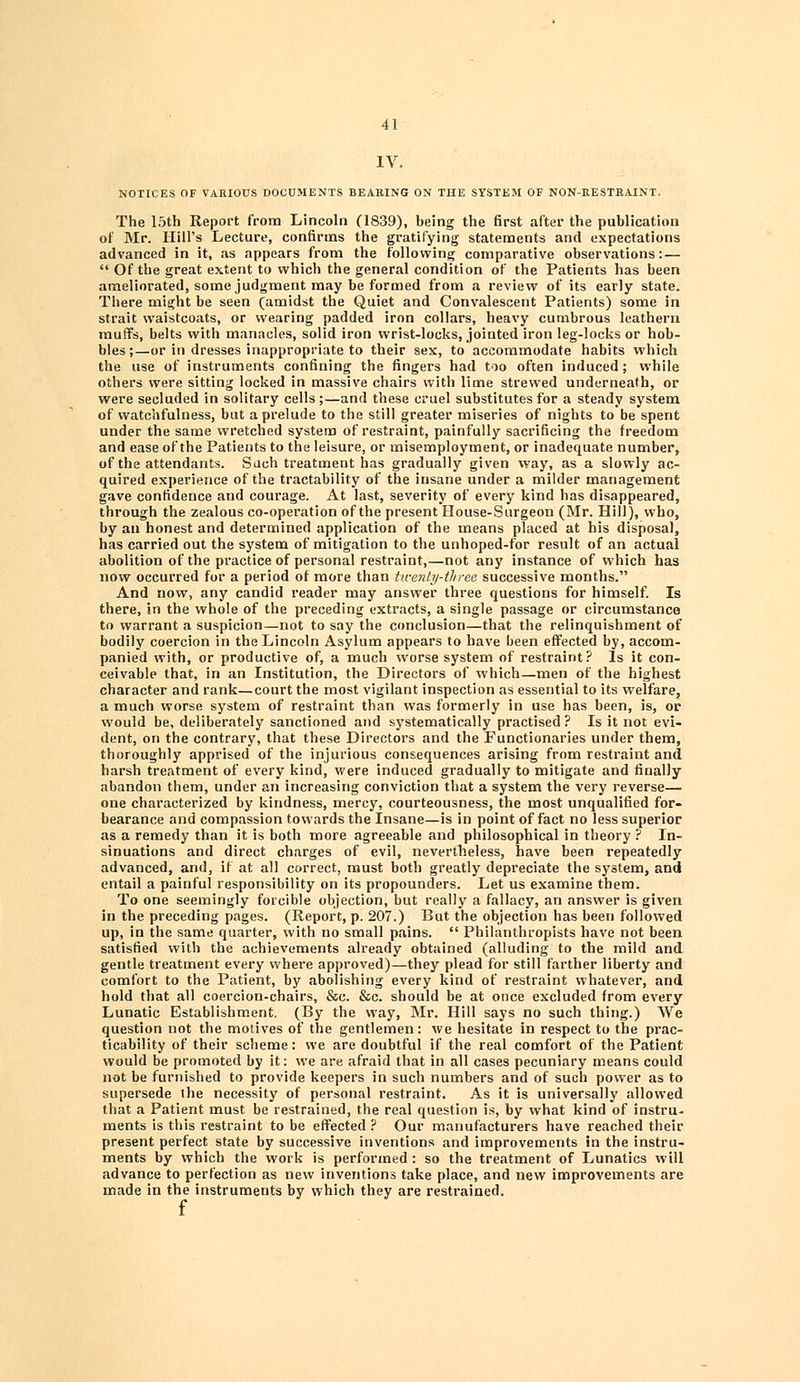 IV. NOTICES OF VARIOUS DOCUMENTS BEARING ON THE SYSTEM OF NON-RESTRAINT. The 15th Report from Lincoln (1839), being the first after the publication of Mr. Hill's Lecture, confirms the gratifying statements and expectations advanced in it, as appears from the following comparative observations: —  Of the great extent to which the general condition of the Patients has been ameliorated, some judgment may be formed from a review of its early state. There might be seen (amidst the Quiet and Convalescent Patients) some in strait waistcoats, or wearing padded iron collars, heavy cumbrous leathern muffs, belts with manacles, solid iron wrist-locks, jointed iron leg-locks or hob- bles;—or in dresses inappropriate to their sex, to accommodate habits which the use of instruments confining the fingers had too often induced; while others were sitting locked in massive chairs with lime strewed underneath, or were secluded in solitary cells;—and these cruel substitutes for a steady system of watchfulness, but a prelude to the still greater miseries of nights to be spent under the same wretched system of restraint, painfully sacrificing the freedom and ease of the Patients to the leisure, or misemployment, or inadequate number, of the attendants. Such treatment has gradually given way, as a slowly ac- quired experience of the tractability of the insane under a milder management gave confidence and courage. At last, severity of every kind has disappeared, through the zealous co-operation of the present House-Surgeon (Mr. Hill), who, by an honest and determined application of the means placed at his disposal, has carried out the system of mitigation to the unhoped-for result of an actual abolition of the practice of personal restraint,—not any instance of which has now occurred for a period of more than twenty-three successive months. And now, any candid reader may answer three questions for himself. Is there, in the whole of the preceding extracts, a single passage or circumstance to warrant a suspicion—not to say the conclusion—that the relinquishment of bodily coercion in the Lincoln Asylum appears to have been effected by, accom- panied with, or productive of, a much worse system of restraint? Is it con- ceivable that, in an Institution, the Directors of which—men of the highest character and rank—court the most vigilant inspection as essential to its welfare, a much worse system of restraint than was formerly in use has been, is, or would be, deliberately sanctioned and systematically practised? Is it not evi- dent, on the contrary, that these Directors and the Functionaries under them, thoroughly apprised of the injurious consequences arising from restraint and harsh treatment of every kind, were induced gradually to mitigate and finally abandon them, under an increasing conviction that a system the very reverse— one characterized by kindness, mercy, courteousness, the most unqualified for- bearance and compassion towards the Insane—is in point of fact no less superior as a remedy than it is both more agreeable and philosophical in theory ? In- sinuations and direct charges of evil, nevertheless, have been repeatedly advanced, and, if at all correct, must both greatly depreciate the system, and entail a painful responsibility on its propounders. Let us examine them. To one seemingly forcible objection, but really a fallacy, an answer is given in the preceding pages. (Report, p. 207.) But the objection has been followed up, in the same quarter, with no small pains.  Philanthropists have not been satisfied with the achievements already obtained (alluding to the mild and gentle treatment every where approved)—they plead for still farther liberty and comfort to the Patient, by abolishing every kind of restraint whatever, and hold that all coercion-chairs, &c. &c. should be at once excluded from every Lunatic Establishment. (By the way, Mr. Hill says no such thing.) We question not the motives of the gentlemen: we hesitate in respect to the prac- ticability of their scheme: we are doubtful if the real comfort of the Patient would be promoted by it: we are afraid that in all cases pecuniary means could not be furnished to provide keepers in such numbers and of such power as to supersede the necessity of personal restraint. As it is universally allowed that a Patient must be restrained, the real question is, by what kind of instru- ments is this restraint to be effected ? Our manufacturers have reached their present perfect state by successive inventions and improvements in the instru- ments by which the work is performed : so the treatment of Lunatics will advance to perfection as new inventions take place, and new improvements are made in the instruments by which they are restrained, f