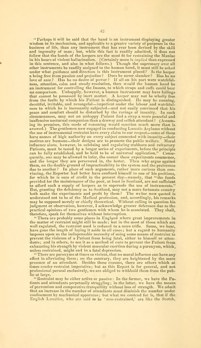  Perhaps it will be said that the hand is an instrument displaying greater wisdom in its mechanism, and applicable to a greater variety of purposes in the business of life, than any instrument that has ever been devised by the skill and ingenuity of man ; but, while this fact is readily admitted, it does not follow that the hands of the keepers are the most (it for restraining the Maniac in his hours ot violent hallucination. (Certainly more is implied than expressed in this sentence, and also in what folloivs.) Though the supremacy over all other instruments be readily assigned to the human hand, it must still be asked under what guidance and direction is this instrument placed? Is the keeper a being free from passion and prejudice? Does he never slumber? Has he no love of ease ? Has he no desire of power ? If all on his part were watchful- ness, attention, calm and steady resolution, then would the human hand be an instrument for controlling the Insane, to which straps and cuffs could bear no comparison. Unhappily, however, a human instrument may have failings that cannot be possessed by inert matter. A keeper may not be wholly free from the faults by which his Patient is distinguished. He may be cunning, deceitful, irritable, and revengeful—impatient under the labour and watchful- ness to which he is incessantly subjected—and not easily convinced that his peace and comfort should be disturbed by the ravings of insanity. In such circumstances, may not an unhappy Patient find a strap a more peaceful and inoffensive nocturnal companion than a drowsy and selfish attendant? (Assum- ing its premises, this mode of reasoning would sanction much more than is avowed.) The gentlemen now engaged in conducting Lunatic Asylums without the use of instrumental restraint have every claim to our respect—some of them have names of high authority on every subject connected with insanity—their motives are humane—their designs are to promote the public welfare. Moral influence alone, however, in subduing and regulating stubborn and refractory Patients, must be tested by a longer series of experiments, before the principle can be fully established, and be held to be of universal application. Conse- quently, one may be allowed to infer, the sooner these experiments commence, and the longer they are persevered in, the better. Then why argue against them, on the double ground of impracticability in the system and the preference due to another ? In place of such arguments, rather more curious than con- vincing, the Reporter had better have confined himself to one of his positions, for which he is sure of credit in the present day—namely, that the funds provided for the maintenance of the poor, at least in Scotland, are not sufficient to afford such a supply of keepers as to supersede the use of instruments. But, granting the deficiency as to Scotland, may not a more fortunate country both make the experiments and profit by them? The writer now quoted is understood not to be of the Medical profession, and, accordingly, his remarks may be supposed merely or chiefly theoretical. Without calling in question his judgment or observation, however, I acknowledge greater deference due to the practical opinions of two gentlemen with whom he is associated. They shall, therefore, speak for themselves without interruption.  There are probably some places in England where great improvements in the matter of restraint might still be made; but in the most of those which are well regulated, the restraint used is reduced to a mere trifle. Some, we hear, have gone the length of laying it aside in all cases; but a regard to humanity imposes upon us the indispensable necessity of using some means of restraint to prevent the violence of a Patient from being fatal, either to himself or atten- dants; and in others, to use it as a method of cure to prevent the Patient from exhausting his strength by violent muscular exertion during a paroxysm, which, unless restrained, might end in a fatal depression.  There are paroxyms at times so violent, that no moral influence can have any effect in alleviating them; on the contrary, they are heightened by the mere presence of au attendant. Besides these reasons, there are others which at times render restraint imperative; but as this Report is for general, and not professional perusal exclusively, we are obliged to withhold them from the pub- lic at large. Restraint may be either active or passive : In the former, we have the Pa- tients and attendants perpetually struggling; in the latter, we have the means of prevention and comparative tranquillity without loss of strength. We admit that an increase in the number of attendants must diminish the number under confinement by mechanical apparatus; but what we contend for is, that if the English Lunatics, who are said to be ' non-restrained,' are like the Scotch,