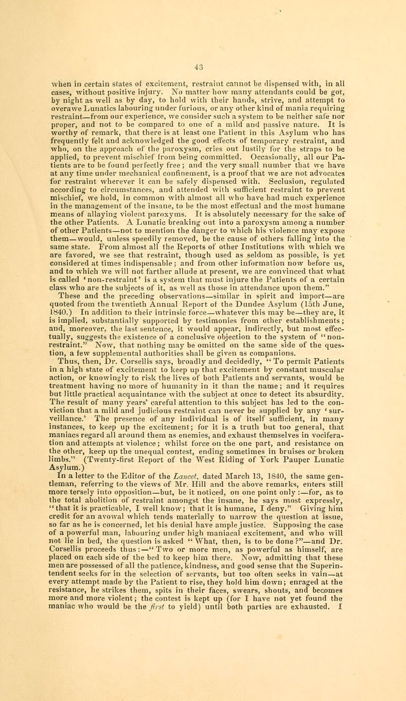 when in certain states of excitement, restraint cannot be dispensed with, in all cases, without positive injury. No matter how many attendants could be got, by night as well as by day, to hold with their hands, strive, and attempt to overawe Lunatics labouring under furious, or any other kind of mania requiring restraint—from our experience, we consider such a system to be neither sate nor proper, and not to be compared to one of a mild and passive nature. It is worthy of remark, that there is at least one Patient in this Asylum who has frequently felt and acknowledged the good effects of temporary restraint, and who, on the approach of the paroxysm, cries out lustily for the straps to be applied, to prevent mischief from being committed. Occasionally, all our Pa- tients are to be found perfectly free; and the very small number that we have at any time under mechanical confinement, is a proof that we are not advocates for restraint wherever it can be safely dispensed with. Seclusion, regulated according to circumstances, and attended with sufficient restraint to prevent mischief, we hold, in common with almost all who have had much experience in the management of the insane, to be the most effectual and the most humane means of allaying violent paroxyms. It is absolutely necessary for the sake of the other Patients. A Lunatic breaking out into a paroxysm among a number of other Patients—not to mention the danger to which his violence may expose them—would, unless speedily removed, be the cause of others falling into the same state. From almost all the Reports of other Institutions with which we are favored, we see that restraint, though used as seldom as possible, is yet considered at times indispensable; and from other information now before us, and to which we will not farther allude at present, we are convinced that what is called 'non-restraint' is a system that must injure the Patients of a certain class who are the subjects of it, as well as those in attendance upon them. These and the preceding observations—similar in spirit and import—are quoted from the twentieth Annual Report of the Dundee Asylum (15th June, 1840.) In addition to their intrinsic force—whatever this may be—they are, it is implied, substantially supported by testimonies from other establishments; and, moreover, the last sentence, it would appear, indirectly, but most effec- tually, suggests the existence of a conclusive objection to the system of non- restraint. Now, that nothing may be omitted on the same side of the ques- tion, a few supplemental authorities shall be given as companions. Thus, then, Dr. Corsellis says, broadly and decidedly,  To permit Patients in a high state of excitement to keep up that excitement by constant muscular action, or knowingly to risk the lives of both Patients and servants, would be treatment having no more of humanity in it than the name; and it requires but little practical acquaintance with the subject at once to detect its absurdity. The result of many years' careful attention to this subject has led to the con- viction that a mild and judicious restraint can never be supplied by any ' sur- veillance.' The presence of any individual is of itself sufficient, in many instances, to keep up the excitement; for it is a truth but too general, that maniacs regard all around them as enemies, and exhaust themselves in vocifera- tion and attempts at violence; whilst force on the one part, and resistance on the other, keep up the unequal contest, ending sometimes in bruises or broken limbs. (Twenty-first Report of the West Riding of York Pauper Lunatic Asylum.) In a letter to the Editor of the Lancet^ dated March 13, 1840, the same gen- tleman, referring to the views of Mr. Hill and the above remarks, enters still more tersely into opposition—but, be it noticed, on one point only :—for, as to the total abolition of restraint amongst the insane, he says most expressly, that it is practicable, I well know; that it is humane, I deny. Giving him credit for an avowal which tends materially to narrow the question at issue, so far as he is concerned, let his denial have ample justice. Supposing the case of a powerful man, labouring under high maniacal excitement, and who will not lie in bed, the question is asked What, then, is to be done?—and Dr. Corsellis proceeds thus:—Two or more men, as powerful as himself, are placed on each side of the bed to keep him there. Now, admitting that these men are possessed of all the patience, kindness, and good sense that the Superin- tendent seeks for in the selection of servants, but too often seeks in vain—at every attempt made by the Patient to rise, they hold him down; enraged at the resistance, he strikes them, spits in their faces, swears, shouts, and becomes more and more violent; the contest is kept up (for I have not yet found the maniac who would be the first to yield) until both parties are exhausted. I
