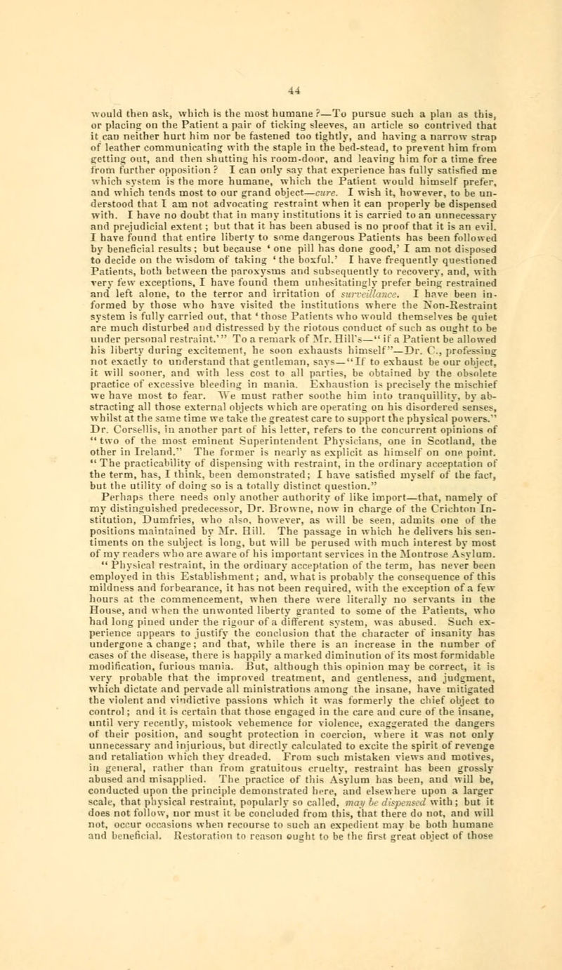 would then ask, which is the most humane ?—To pursue such a plan as this, or placing on the Patient a pair of ticking sleeves, an article so contrived that it can neither hurt him nor be fastened too tightly, and having a narrow strap of leather communicating with the staple in the bed-stead, to prevent him from getting out, and then shutting his room-door, and leaving him for a time free from further opposition? I can only say that experience has fully satisfied me which system is the more humane, which the Patient would himself prefer, and which tends most to our grand object—cure. I wish it, however, to be un- derstood that I am not advocating restraint when it can properly be dispensed with. I have no doubt that in many institutions it is carried to an unnecessary and prejudicial extent ; but that it has been abused is no proof that it is an evii. I have found that entire liberty to some dangerous Patients has been followed by beneficial results ; but because ' one pill has done good,' I am not disposed to decide on the wisdom of taking ' the boxful.' I have frequently questioned Patients, both between the paroxysms and subsequently to recovery, and, with very few exceptions, I have found them unhesitatingly prefer being restrained and left alone, to the terror and irritation of surveillance. I have been in- formed by those who have visited the institutions where the Non-Restraint system is fully carried out, that ' those Patients who would themselves be quiet are much disturbed and distressed by the riotous conduct of such as ought to be under personal restraint.' To a remark of Mr. HilTs— if a Patient be allowed his liberty during excitement, he soon exhausts himself—Dr. C, professing not exactly to understand that gentleman, says—If to exhaust be our object, it will sooner, and with less cost to all parties, be obtained by the obsolete practice of excessive bleeding in mania. Exhaustion is precisely the mischief we have most to fear. Vie must rather soothe him into tranquillity, by ab- stracting all those external objects which are operating on his disordered senses, whilst at the same time we take the greatest care to support the physical powers. Dr. Corsellis, in another part of his letter, refers to the concurrent opinions of two of the most eminent Superintendent Physicians, one in Scotland, the other in Ireland. The former is nearly as explicit as himself on one point. The practicability of dispensing with restraint, in the ordinary acceptation of the term, has, I think, been demonstrated; I have satisfied myself of the fact, but the utility of doing so is a totally distinct question. Perhaps there needs only another authority of like import—that, namely of my distinguished predecessor, Dr. Browne, now in charge of the Crichton In- stitution, Dumfries, who also, however, as will be seen, admits one of the positions maintained by Mr. Hill. The passage in which he delivers his sen- timents on the subject is long, but will be perused with much interest by most of my readers who are aware of his important services in the Montrose Asylum.  Physical restraint, in the ordinary acceptation of the term, has never been employed in this Establishment; and, what is probably the consequence of this mildness and forbearance, it has not been required, with the exception of a few- hours at the commencement, when there were literally no servants in the House, and when the unwonted liberty granted to some of the Patients, who had long pined under the rigour of a different system, was abused. Such ex- perience appears to justify the conclusion that the character of insanity has undergone 3 change; and that, while there is an increase in the number of cases of the disease, there is happily a marked diminution of its most formidable modification, furious mania. But, although this opinion may be correct, it is very probable that the improved treatment, and gentleness, and judgment, which dictate and pervade all ministrations among the insane, have mitigated the violent and vindictive passions which it was formerly the chief object to control; and it is certain that those engaged in the care and cure of the insane, until very recently, mistook vehemence for violence, exaggerated the dangers of their position, and sought protection in coercion, where it was not only unnecessary and injurious, but directly calculated to excite the spirit of revenge and retaliation which they dreaded. From such mistaken views and motives, in general, rather than from gratuitous cruelty, restraint has been grossly abused and misapplied. The practice of this Asylum has been, and will be, conducted upon the principle demonstrated here, and elsewhere upon a larger scale, that physical restraint, popularly so called, may be dispensed with; but it does not follow, nor must it be concluded from this, that there do not, and will not, occur occasions when recourse to such an expedient may be both humane and beneficial. Restoration to reason ought to be the first great object of those
