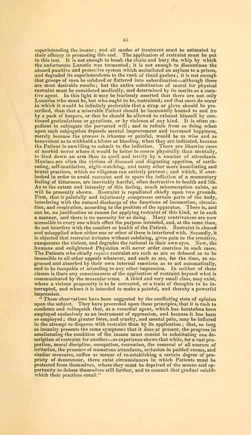 superintending the insane; and all modes of treatment must be estimated by their efficacy in promoting this end. The application of restraint must be put to this test. It is not enough to break the chain and bury the whip by which the unfortunate Lunatic was tormented; it is not enough to discontinue the absurd punitive and protective system which assimilated an asylum to a prison, and degraded its superintendents to the rank of timid gaolers; it is not enough that groups of men be sabdued or flattered into subordination—although these are most desirable results; but the entire substitution of moral for physical restraint must be considered medically, and determined by its merits as a cura- tive agent. In this light it may be fearlessly asserted that there are not only Lunatics who must be, but who ought to be, restrained; and that cases do occur in which it would be infinitely preferable that a strap or glove should be pre- scribed, than that a miserable Patient should be incessantly hunted to and fro by a pack of keepers, or that he should be allowed to exhaust himself by con- tinued gesticulations or gyrations, or by violence of any kind. It is often ex- pedient to subjugate the perverted will; and to refrain from so doing when upon such subjugation depends mental improvement and increased happiness, merely because the process is irksome or painful, would be as wise and as benevolent as to withhold a blister or bleeding, when they are indicated, because the Patient is unwilling to submit to the infliction. There are likewise cases of morbid terror where it would be better to coerce physically than mentally, to bind down an arm than to quell and terrify by a number of attendants. Maniacs are often the victims of diseased and disgusting appetites, of earth- eating, self-mutilation, night-watching, and many other more humiliating and brutal practices, which no viligance can entirely prevent; and which, if over- looked in order to avoid restraint and to spare the infliction of a momentary feeling of bitterness, are inevitably hurtful, often destructive to health and life. As to the extent and intensity of this feeling, much misconception exists, as will be presently shown. Restraint is repudiated chiefly upon two grounds. First, that it painfully and injuriously compresses certain parts of the body, interfering with the natural discharge of the functions of locomotion, circula- tion, and respiration, according to the position of the apparatus. There is, and can be, no justification or reason for applying restraint of this kind, or in such a manner, and there is no necessity for so doing. Many contrivances are now accessible to every one which effect the purpose intended, and, at the same time, do not interfere with the comfort or health of the Patient. Restraint is abused and misapplied when either one or other of these is interfered with. Secondly, it is objected that restraint irritates without subduing, gives pain to the sensitive, exasperates the violent, and degrades the rational in their own eyes. Now, the humane and enlightened Physician will never order coercion in such cases. The Patients who chiefly require restraint are such as are so debased as to be insensible to all other appeals whatever, and such as are, for the time, so en- grossed and absorbed by their own internal emotions as to act automatically, and to be incapable of attending to any other impression. In neither of these classes is there any consciousness of the application of restraint beyond what is communicated by the muscular sense. A third and very small class, may exist, where a vicious propensity is to be corrected, or a train of thoughts to be in- terrupted, and where it is intended to make a painful, and thereby a powerful impression.  These observations have been suggested by the conflicting state of opinion upon the subject. They have proceeded upon these principles, that it is rash to condemn and relinquish that, as a remedial agent, which has heretofore been employed exclusively as an instrument of oppression, and because it has been so employed ; that greater force, and cruelty, and mental pain, may be inflicted in the attempt to dispense with restraint than by its application ; that, so long as insanity presents the same symptoms that it does at present, the progress in ameliorating the condition of the insane must consist in substituting one de- scription of restraint for another—as experience shows that while, for a vast pro- portion, moral discipline, occupation, recreation, the removal of all sources of irritation, the presence of numerous attendants, seclusion in padded rooms, and similar measures, suffice as means of re-establishing a certain degree of pro- priety of demeanour, there exist circumstances in which Patients must be protected from themselves, where they must be deprived of the means and op- portunity to debase themselves still farther, and to commit that gradual suicide which their practices entail.