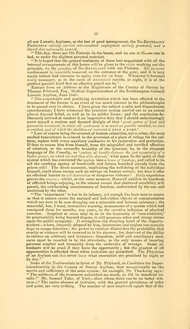 all our Lunatic Asylums, as the test of good management, the No-Restraint Principle entirely carried out—constant employment actively promoted, and a liberal diet universally secured.  This day, there are 185 Patients in the house, and no one is ill—no one in bed, or under the slightest personal restraint.  It is hoped that the general testimony of those best acquainted with all the internal arrangements of this house will be given to the entire working out the principle, by the practice, of No-Restraint with our Patients. All personal confinement is invariably removed on the entrance at the gate; and it is very rarely indeed had recourse to again, even for an hour. Whenever it becomes really necessary, as in the cases of determined suicide, at night, it is of the gentlest possible kind that an effective guard can be. Extract from an Address to the Magistrates of the County of Surrey by Thomas Prichard, Esq., Medical Superintendent of the Northampton General Lunatic Asylum, June 1840:  The remarkable and gratifying revolution which has been effected in the treatment of the Insane is an event of too much interest to the philanthropist to be passed over in silence. I have given the subject a calm and dispassionate consideration; I have witnessed the restraint system carried out to an extent almost beyond belief, as well as in its milder forms; and the conclusion de- liberately arrived at renders it an imperative duty that I should unhesitatingly avow myself a zealous and devoted disciple of that 'great system of kind and preventive treatment, in which all excitement is as much as possible avoided, no care is omitted, and of which the abolition of restraint is only a part.'  Loss of reason being the severest of human calamities, not a crime, the most exalted benevolence is evinced in the provision of a place of refuge for the suf- ferer, replete with every auxiliary conducive to his restoration and protection. If thus to rescue him from himself, from the misguided and terrified affection of relatives, or the cowardly brutality of the ignorant, be, in the eloquent language of Dr. Conolly, to ' imitate at humble distance the just equanimity of a higher poicer, on ivhicli ive and they alike depend^ what must be the spirit of that system which has converted the asylum into a house of bondage, and called to its aid the soothing agency of hand-cuffs and fetters, banished already from the prison cell? The direst necessity, implicating the well-being of the individual himself, could alone excuse such an outrage on human nature; but does it offer an effectual barrier to self-destruction or dangerous violence? Daily experience proves the reverse; whilst, at the same moment, Hanwell exhibits its hundreds of afflicted beings enjoying, to the utmost extent that shattered sensibility will permit, the exhilarating consciousness of freedom, undisturbed by the one and unstained by the other. The 'experiment' is but in its infancy, yet enough has been seen to assure us that it cannot create the maimed and bed-ridden objects of commiseration which are now to be seen dragging out a miserable and fatuous existence; the mournful, but, I trust, instructive warning, monuments of a system which had consigned them for months, nay years, to the curative influence of physical coercion. Sceptical as some may be as to the humanity of 'non-restraint,' its practicability being beyond dispute, it still possesses other and strong claims upon the public sympathy. It strengthens the directing hand of the Superin- tendent—where, sincerely adopted by him, inattention and neglect can scarcely hope to escape detection ; the power to retaliate diminishes the probability that cruelty or violence will be resorted to in his absence; for, deprived of the ability to enforce an arbitrary and tyrannous despotism, mild and conciliatory mea- sures must be resorted to by the attendants, as the only means of insuring personal comfort and immunity from the outbreaks of revenge. Some at- tendants will be cruel if they have the opportunity; but the greatest of all opportunities is afforded them when restraints are permitted. The Physician of an Asylum can then never know what enormities are practised by night or by day. Some of the Testimonials in favor of Mr. Prichard, as Candidate for Super- intendentship in the County of Surrey Asylum, bear unequivocally on the merits and sufficiency of the same system : for example, Dr. Thackeray says :  The mildness of the treatment astonished me much, as did its beneficial re- sults : Mr. Samuel Tuke, of York—than whom there can be no better wit- ness—The entire absence of restraint, with the general prevalence of order and quiet, are very striking. The number of men employed equals that of the