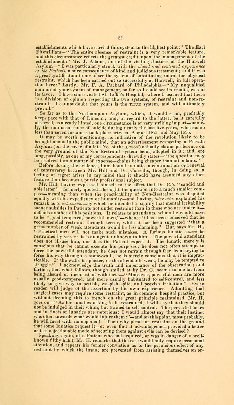 establishments which have carried this system to the highest point: The Earl Fitzwilliam— The entire absence of restraint is a very remarkable feature, and this circumstance reflects the greatest credit upon the management of the establishment: Mr. J. Adams, one of the visiting Justices of the Hanwell Asylum— I was particularly struck with the placid and contented appearance of the Patients, a sure consequence of kind and judicious treatment; and it was a great gratification to me to see the system of substituting moral for physical restraint, which has been carried out so successfully at Hanwell, in full opera- tion here: Lastly, Mr. F. A. Packard of Philadelphia—My unqualified opinion of your system of management, so far as I could see its results, was in its favor. I have since visited St. Luke's Hospital, where I learned that there is a division of opinion respecting the two systems, of restraint and non-re- straint. I cannot doubt that yours is the true system, and will ultimately prevail. So far as to the Northampton Asylum, which, it would seem, profitably keeps pace with that of Lincoln ; and, in regard to the latter, be it carefully observed, as already hinted, one circumstance is of very striking import—name- ly, the non-occurrence of suicide during nearly the last five years, whereas no less than seven instances took place between August 1821 and May 1835. It may be worth mentioning, as indicative of the revolution likely to be brought about in the public mind, that an advertisement respecting a Private Asylum (on the cover of a late No. of the Lancet) actually claims preference on the very ground of the Non-Restraint system being adopted in it; and, ere long, possibly, as one of my correspondents shrewdly states—the question may be resolved into a matter of expense—chains being cheaper than attendants. Before closing the evidence, I am bound to notice a continuation or renewal of controversy between Mr. Hill and Dr. Corsellis, though, in doing so, a feeling of regret arises in my mind that it should have assumed any other feature than becomes a purely professional subject. Mr. Hill, having expressed himself to the effect that Dr. C.'s candid and able letter—formerly quoted—brought the question into a much smaller com- pass—meaning than when the practicability of Non-Restraint was disputed equally with its expediency or humanity—and having, inter alia, explained his remark as to exhaustion—by which he intended to signify that mental irritability sooner subsides in Patients not under restraint than in those who are under it— defends another of his positions. It relates to attendants, whom he would have to be good-tempered, powerful men,—whence it has been conceived that he recommended restraint through terror, while it has been suggested that a great number of weak attendants would be less alarming. But, says Mr. H., Practical men will not make such mistakes. A furious lunatic cannot be restrained by terror: it is an agent unknown to him. The powerful attendant does not ill-use him, nor does the Patient expect it. The lunatic merely is conscious that he cannot execute his purposes; he does not often attempt to force the powerful attendant, he does not refrain through fear from trying to force his way through a stone-wall; he is merely conscious that it is imprac- ticable. If the walls be plaster, or the attendants weak, he may be tempted to struggle. I acknowledge the truth and importance of the observation; and farther, that what follows, though smiled at by Dr. C, seems to me far from being absurd or inconsistent with fact:—Moreover, powerful men are more usually good-tempered, and more usually habituated to self-control, and less likely to give way to pettish, waspish spite, and peevish irritation. Every reader will judge of the assertion by his own experience. Admitting that surgical cases may require some restraint, as in common hospital practice, but without deeming this to trench on the great principle maintained, Mr. H. goes on—As for lunatics asking to be restrained, I will say that they should not be indulged in their whim, but trained to self-control. The perverted tastes and instincts of lunatics are notorious: I would almost say that their instinct was often towards what would injure them :—and on this point, most probably, he will meet with no opponent. Then why plead for restraint on the ground that some lunatics request it—or even find it advantageous—provided a better or less objectionable mode of securing them against evils can be devised ? Speaking, again, of a Patient who had acquired, or was in danger of, a well- known filthy habit, Mr. H. remarks that the case would only require occasional attention, and repeats his former conviction as to the pernicious effect of any restraint by which the insane are prevented from assisting themselves on or-