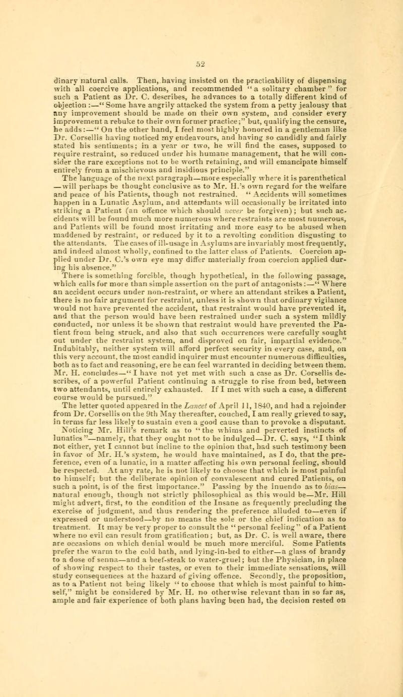 dinary natural calls. Then, having insisted on the practicability of dispensing with all coercive applications, and recommended a solitary chamber for such a Patient as Dr. C. describes, he advances to a totally different kind of objection :— Some have angrily attacked the system from a petty jealousy that any improvement should be made on their own system, and consider every improvement a rebuke to their own former practice; but, qualifying the censure, he adds:— On the other hand, I feel most highly honored in a gentleman like Dr. Corsellis having noticed my endeavours, and having so candidly and fairly stated his sentimeDts; in a year or two, he will find the cases, supposed to require restraint, so reduced under his humane management, that he will con- sider the rare exceptions not to be worth retaining, and will emancipate himself entirely from a mischievous and insidious principle. The language of the next paragraph—more especially where it is parenthetical — will perhaps be thought conclusive as to Mr. H.'s own regard for the welfare and peace of his Patients, though not restrained. Accidents will sometimes happen in a Lunatic Asylum, and attendants will occasionally be irritated into striking a Patient (an offence which should never be forgiven); but such ac- cidents will be found much more numerous where restraints are most numerous, and Patients will be found most irritating and more easy to be abused when maddened by restraint, or reduced by it to a revolting condition disgusting to the attendants. The cases of ill-usage in Asylums are invariably most frequently, and indeed almost wholly, confined to the latter class of Patients. Coercion ap- plied under Dr. C.'s own eye may differ materially from coercion applied dur- ing his absence. There is something forcible, though hypothetical, in the following passage, which calls for more than simple assertion on the part of antagonists :— Where an accident occurs under non-restraint, or where an attendant strikes a Patient, there is no fair argument for restraint, unless it is shown that ordinary vigilance would not have prevented the accident, that restraint would have prevented it, and that the person would have been restrained under such a system mildly conducted, nor unless it be shown that restraint would have prevented the Pa- tient from being struck, and also that such occurrences were carefully sought out under the restraint system, and disproved on fair, impartial evidence. Indubitably, neither system will afford perfect security in every case, and, on this very account, the most candid inquirer must encounter numerous difficulties, both as to fact and reasoning, ere he can feel warranted in deciding between them. Mr. H. concludes— I have not yet met with such a case as Dr. Corsellis de- scribes, of a powerful Patient continuing a struggle to rise from bed, between two attendants, until entirely exhausted. If I met with such a case, a different course would be pursued. The letter quoted appeared in the Lancet of April J1, 1840, and had a rejoinder from Dr. Corsellis on the 9th May thereafter, couched, I am really grieved to say, in terms far less likely to sustain even a good cause than to provoke a disputant. Noticing Mr. Hill's remark as to the whims and perverted instincts of lunatics—namely, that they ought not to be indulged—Dr. C. says, I think not either, yet I cannot but incline to the opinion that, had such testimony been in favor of Mr. H.'s system, he would have maintained, as I do, that the pre- ference, even of a lunatic, in a matter affecting his own personal feeling, should be respected. At any rate, he is not likely to choose that which is most painful to himself; but the deliberate opinion of convalescent and cured Patients, on such a point, is of the first importance. Passing by the inuendo as to — natural enough, though not strictly philosophical as this would be—Mr. Hill might advert, first, to the condition of the Insane as frequently precluding the exercise of judgment, and thus rendering the preference alluded to—even if expressed or understood—by no means the sole or the chief indication as to treatment. It may be very proper to consult the personal feeling of a Patient where no evil can result trom gratification; but, as Dr. C. is well aware, there are occasions on which denial would be much more merciful. Some Patients prefer the warm to the cold bath, and lying-in-bed to either—a glass of brandy to a dose of senna—and a beef-steak to water-gruel; but the Physician, in place of showing respect to their tastes, or even to their immediate sensations, will study consequences at the hazard of giving offence. Secondly, the proposition, as to a Patient not being likely to choose that which is most painful to him- self, might be considered by Mr. H. no otherwise relevant than in so far as, ample and fair experience of both plans having been had, the decision rested on