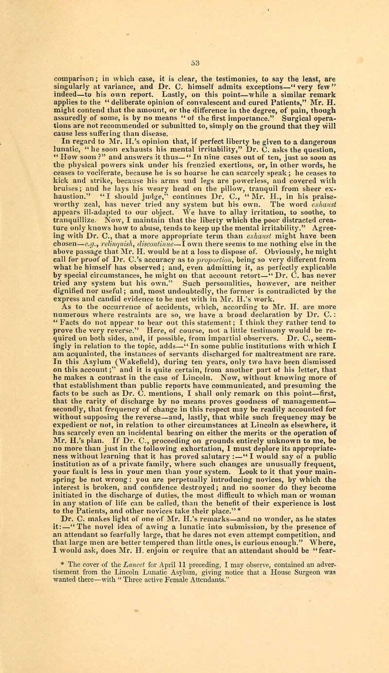 comparison; in which case, it is clear, the testimonies, to say the least, are singularly at variance, and Dr. C. himself admits exceptions—very few indeed—to his own report. Lastly, on this point—Avhile a similar remark applies to the  deliberate opinion of convalescent and cured Patients, Mr. H. might contend that the amount, or the difference in the degree, of pain, though assuredly of some, is by no means of the first importance. Surgical opera- tions are not recommended or submitted to, simply on the ground that they will cause less suffering than disease. In regard to Mr. H.'s opinion that, if perfect liberty be given to a dangerous lunatic,  he soon exhausts his mental irritability, Dr. C. asks the question,  How soon ? and answers it thus— In nine cases out of ten, just so soon as the physical powers sink under his frenzied exertions, or, in other words, he ceases to vociferate, because he is so hoarse he can scarcely speak; he ceases to kick and strike, because his arms and legs are powerless, and covered with bruises; and he lays his weary head on the pillow, tranquil from sheer ex- haustion. I should judge, continues Dr. C, Mr. H., in his praise- worthy zeal, has never tried any system but his own. The word exhaust appears ill-adapted to our object. We have to allay irritation, to soothe, to tranquillize. Now, I maintain that the liberty which the poor distracted crea- ture only knows how to abuse, tends to keep up the mental irritability. Agree- ing with Dr. C, that a more appropriate term than exhaust might have been chosen—e.g., relinquish, discontinue—I own there seems to me nothing else in the above passage that Mr. H. would be at a loss to dispose of. Obviously, he might call for proof of Dr. C's accuracy as to proportion, being so very different from what he himself has observed; and, even admitting it, as perfectly explicable by special circumstances, he might on that account retort—Dr. C. has never tried any system but his own. Such personalities, however, are neither dignified nor useful; and, most undoubtedly, the former is contradicted by the express and candid evidence to be met with in Mr. H.'s work. As to the occurrence of accidents, which, according to Mr. H. are more numerous where restraints are so, we have a broad declaration by Dr. C.: Facts do not appear to bear out this statement; I think they rather tend to prove the very reverse. Here, of course, not a little testimony would be re- quired on both sides, and, if possible, from impartial observers. Dr. C, seem- ingly in relation to the topic, adds— In some public institutions with which I am acquainted, the instances of servants discharged for maltreatment are rare. In this Asylum (Wakefield), during ten years, only two have been dismissed on this account; and it is quite certain, from another part ot his letter, that he makes a contrast in the case of Lincoln. Now, without knowing more of that establishment than public reports have communicated, and presuming the facts to be such as Dr. C. mentions, I shall only remark on this point—first, that the rarity of discharge by no means proves goodness of management— secondly, that frequency of change in this respect may be readily accounted for without supposing the reverse—and, lastly, that while such frequency may be expedient or not, in relation to other circumstances at Lincoln as elsewhere, it has scarcely even an incidental bearing on either the merits or the operation of Mr. H.'s plan. If Dr. C, proceeding on grounds entirely unknown to me, be no more than just in the following exhortation, I must deplore its appropriate- ness without learning that it has proved salutary :—I would say of a public institution as of a private family, where such changes are unusually frequent, your fault is less in your men than your system. Look to it that your main- spring be not wrong: you are perpetually introducing novices, by which the interest is broken, and confidence destroyed; and no sooner do they become initiated in the discharge of duties, the most difficult to which man or woman in any station of life can be called, than the benefit of their experience is lost to the Patients, and other novices take their place.* Dr. C. makes light of one of Mr. H.'s remarks—and no wonder, as he states it:—The novel idea of awing a lunatic into submission, by the presence of an attendant so fearfully large, that he dares not even attempt competition, and that large men are better tempered than little ones, is curious enough. Where, 1 would ask, does Mr. H. enjoin or require that an attendant should be fear- * The cover of the Lancet for April 11 preceding, I may observe, contained an adver- tisement from the Lincoln Lunatic Asylum, giving notice that a House Surgeon was wanted there—with  Three active Female Attendants.