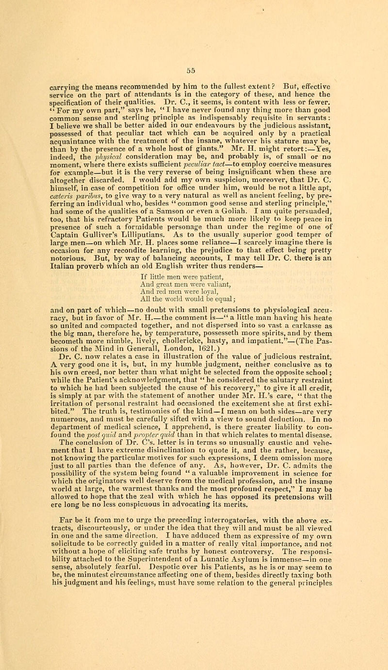 carrying the means recommended by him to the fullest extent? But, effective service on the part of attendants is in the category of these, and hence the specification of their qualities. Dr. C, it seems, is content with less or fewer.  For my own part, says he, I have never found any thing more than good common sense and sterling principle as indispensably requisite in servants: I believe we shall be better aided in our endeavours by the judicious assistant, possessed of that peculiar tact which can be acquired only by a practical acquaintance with the treatment of the insane, whatever his stature may be, than by the presence of a whole host of giants. Mr. H. might retort:—Yes, indeed, the physical consideration may be, and probably is, of small or no moment, where there exists sufficient peculiar tact—to employ coercive measures for example—but it is the very reverse of being insignificant when these are altogether discarded. I would add my own suspicion, moreover, that Dr. C. himself, in case of competition for office under him, would be not a little apt, cceteris paribus, to give way to a very natural as well as ancient feeling, by pre- ferring an individual who, besides  common good sense and sterling principle, had some of the qualities of a Samson or even a Goliah. I am quite persuaded, too, that his refractory Patients would be much more likely to keep peace in presence of such a formidable personage than under the regime of one of Captain Gulliver's Lilliputians. As to the usually superior good temper of large men—on which Mr. H. places some reliance—I scarcely imagine there is occasion for any recondite learning, the prejudice to that effect being pretty notorious. But, by way of balancing accounts, I may tell Dr. C. there is an Italian proverb which an old English writer thus renders— If little men were patient, And great men were valiant, And red men were loyal, All the world would be equal; and on part of which—no doubt with small pretensions to physiological accu- racy, but in favor of Mr. H.—the comment is— a little man having his heate so united and compacted together, and not dispersed into so vast a carkasse as the big man, therefore he, by temperature, possesseth more spirits, and by them becometh more nimble, lively, chollericke, hasty, and impatient.—(The Pas- sions of the Mind in Generall, London, 1621.) Dr. C. now relates a case in illustration of the value of judicious restraint. A very good one it is, but, in my humble judgment, neither conclusive as to his own creed, nor better than what might be selected from the opposite school; ■while the Patient's acknowledgment, that  he considered the salutary restraint to which he had been subjected the cause of his recovery, to give it all credit, is simply at par with the statement of another under Mr. H.'s care,  that the irritation of personal restraint had occasioned the excitement she at first exhi- bited. The truth is, testimonies of the kind—I mean on both sides—are very numerous, and must be carefully sifted with a view to sound deduction. In no department of medical science, I apprehend, is there greater liability to con- found the post quid and propter quid than in that which relates to mental disease. The conclusion of Dr. C's. letter is in terms so unusually caustic and vehe- ment that I have extreme disinclination to quote it, and the rather, because, not knowing the particular motives for such expressions, I deem omission more just to all parties than the defence of any. As, however, Dr. C. admits the possibility of the system being found a valuable improvement in science for which the originators well deserve from the medical profession, and the insane ■world at large, the warmest thanks and the most profound respect, I may be allowed to hope that the zeal with which he has opposed its pretensions will ere long be no less conspicuous in advocating its merits. Far be it from me to urge the preceding interrogatories, with the above ex- tracts, discourteously, or under the idea that they will and must be all viewed in one and the same direction. I have adduced them as expressive of my own solicitude to be correctly guided in a matter of really vital importance, and not without a hope of eliciting safe truths by honest controversy. The responsi- bility attached to the Superintendent of a Lunatic Asylum is immense—in one sense, absolutely fearful. Despotic over his Patients, as he is or may seem to be, the minutest circumstance affecting one of them, besides directly taxing both his judgment and his feelings, must have some relation to the general principles