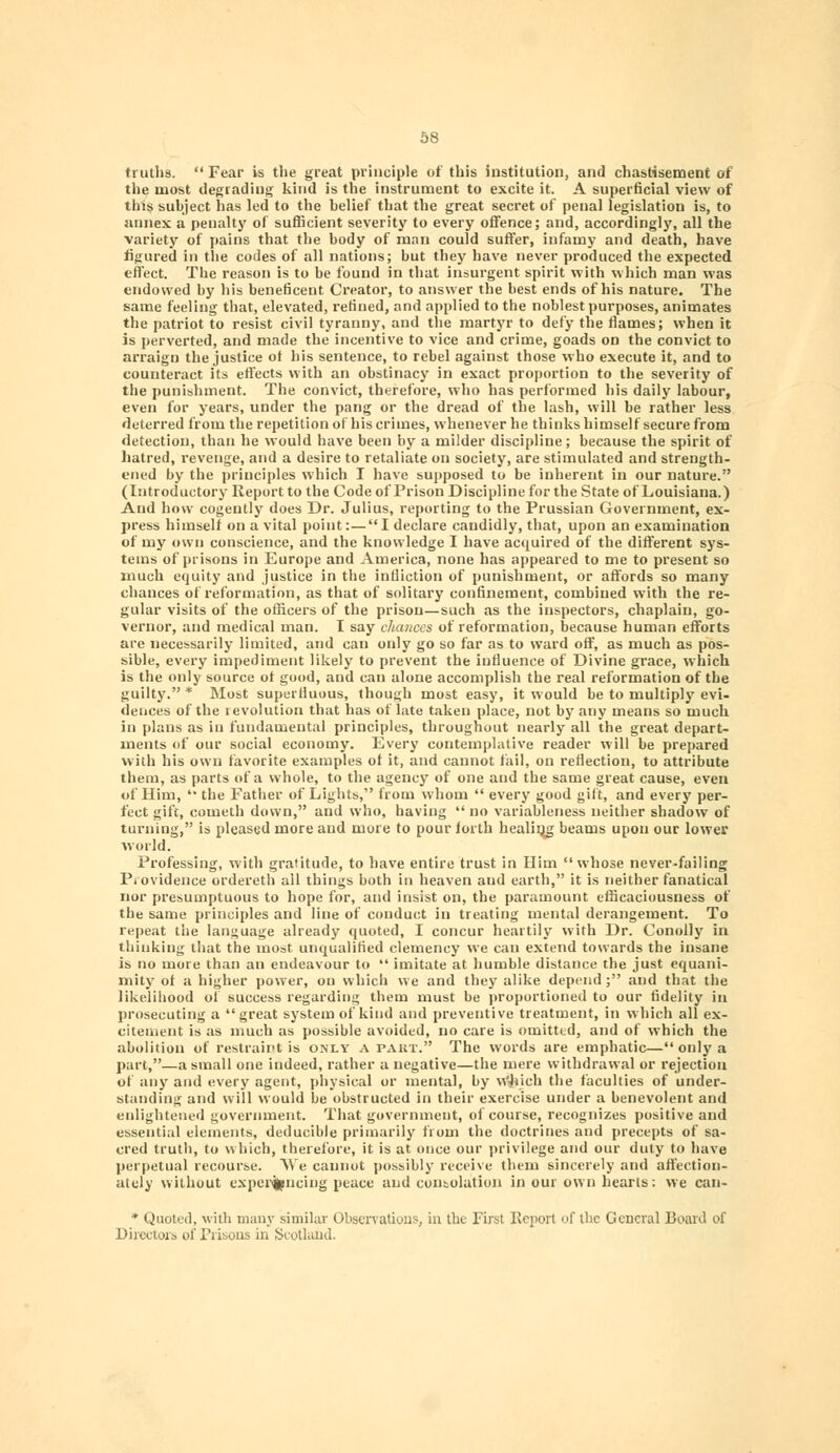 truths. Fear is the great principle of this institution, and chastisement of the most degrading kind is the instrument to excite it. A superficial view of this subject has led to the belief that the great secret of penal legislation is, to annex a penalty of sufficient severity to every offence; and, accordingly, all the variety of pains that the body of man could suffer, infamy and death, have figured in the codes of all nations; but they have never produced the expected effect. The reason is to be found in that insurgent spirit with which man was endowed by his beneficent Creator, to answer the best ends of his nature. The same feeling that, elevated, refined, and applied to the noblest purposes, animates the patriot to resist civil tyranny, and the martyr to defy the flames; when it is perverted, and made the incentive to vice and crime, goads on the convict to arraign the justice of bis sentence, to rebel against those who execute it, and to counteract its effects with an obstinacy in exact proportion to the severity of the punishment. The convict, therefore, who has performed his daily labour, even for years, under the pang or the dread of the lash, will be rather less deterred from the repetition of his crimes, whenever he thinks himself secure from detection, than he would have been by a milder discipline; because the spirit of hatred, revenge, and a desire to retaliate on society, are stimulated and strength- ened by the principles which I have supposed to be inherent in our nature. (Introductory Report to the Code of Prison Discipline for the State of Louisiana.) And how cogently does Dr. Julius, reporting to the Prussian Government, ex- press himself on a vital point:— I declare candidly, that, upon an examination of my own conscience, and the knowledge I have acquired of the different sys- tems of prisons in Europe and America, none has appeared to me to present so much equity and justice in the infliction of punishment, or affords so many chances of reformation, as that of solitary confinement, combined with the re- gular visits of the officers of the prison—such as the inspectors, chaplain, go- vernor, and medical man. I say chances of reformation, because human efforts are necessarily limited, and can only go so far as to ward off, as much as pos- sible, every impediment likely to prevent the influence of Divine grace, which is the only source of good, and can alone accomplish the real reformation of the guilty. * Most superfluous, though most easy, it would be to multiply evi- dences of the revolution that has of late taken place, not by any means so much in plans as in fundamental principles, throughout nearly all the great depart- ments of our social economy. Every contemplative reader will be prepared with his own favorite examples of it, and cannot fail, on reflection, to attribute them, as parts of a whole, to the agency of one and the same great cause, even of Him, the Father of Lights, from whom every good gift, and every per- fect gift, cometh down, and who, having no variableness neither shadow of turning, is pleased more and more to pour forth healing beams upon our lower world. Professing, with gratitude, to have entire trust in Him whose never-failing Providence ordereth all things both in heaven and earth, it is neither fanatical nor presumptuous to hope for, and insist on, the paramount efficaciousness of the same principles and line of conduct in treating mental derangement. To repeat the language already quoted, I concur heartily with Dr. Conolly in thinking that the most unqualified clemency we can extend towards the insane is no more than an endeavour to imitate at humble distance the just equani- mity of a higher power, on which we and they alike depend; and that the likelihood of success regarding them must be proportioned to our fidelity in prosecuting a great system of kind and preventive treatment, in which all ex- citement is as much as possible avoided, no care is omitted, and of which the abolition of restraint is only apart. The words are emphatic—only a part,—a small one indeed, rather a negative—the mere withdrawal or rejection of any and every agent, physical or mental, by Wjiieh the faculties of under- standing and will would be obstructed in their exercise under a benevolent and enlightened government. That government, of course, recognizes positive and essential elements, deducible primarily from the doctrines and precepts of sa- cred truth, to which, therefore, it is at once our privilege and our duty to have perpetual recourse. ^Ve cannot possibly receive them sincerely and affection- ately without experiencing peace and consolation in our own hearts: we can- * Quoted, with many similar Observations; in the First Report of the General Board of Directors of .Prisons in Scotland.