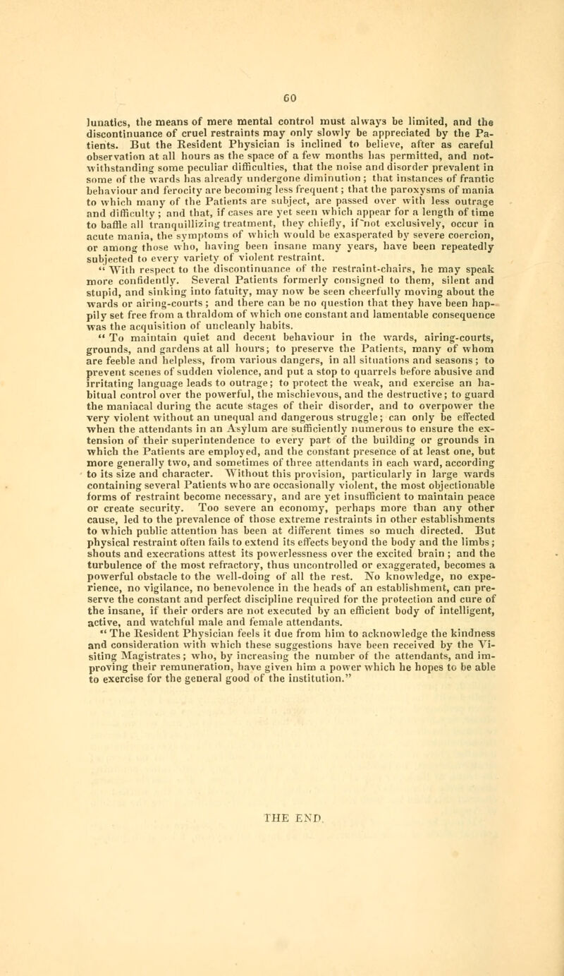 lunatics, the means of mere mental control must always be limited, and the discontinuance of cruel restraints may only slowly be appreciated by the Pa- tients. But the Resident Physician is inclined to believe, after as careful observation at all hours as the space of a few months has permitted, and not- withstanding some peculiar difficulties, that the noise and disorder prevalent in some of the wards has already undergone diminution ; that instances of frantic behaviour and ferocity are becoming less frequent; that the paroxysms of mania to which many of the Patients are subject, are passed over with less outrage and difficulty; and that, if cases are yet seen which appear for a length of time to baffle all tranquillizing treatment, they chiefly, if~not exclusively, occur in acute mania, the symptoms of which would be exasperated by severe coercion, or among those who, having been insane many years, have been repeatedly subjected to every variety of violent restraint. With respect to the discontinuance of the restraint-chairs, he may speak more confidently. Several Patients formerly consigned to them, silent and stupid, and sinking into fatuity, may now be seen cheerfully moving about the wards or airing-courts ; and there can be no question that they have been hap- pily set free from a thraldom of which one constant and lamentable consequence was the acquisition of uncleanly habits. To maintain quiet and decent behaviour in the wards, airing-courts, grounds, and gardens at all hours; to preserve the Patients, many of whom are feeble and helpless, from various dangers, in all situations and seasons ; to prevent scenes of sudden violence, and put a stop to quarrels before abusive and irritating language leads to outrage; to protect the weak, and exercise an ha- bitual control over the powerful, the mischievous, and the destructive; to guard the maniacal during the acute stages of their disorder, and to overpower the very violent without an unequal and dangerous struggle; can only be effected when the attendants in an Asylum are sufficiently numerous to ensure the ex- tension of their superintendence to every part of the building or grounds in which the Patients are employed, and the constant presence of at least one, but more generally two, and sometimes of three attendants in each ward, according to its size and character. Without this provision, particularly in large wards containing several Patients who are occasionally violent, the most objectionable forms of restraint become necessary, and are yet insufficient to maintain peace or create security. Too severe an economy, perhaps more than any other cause, led to the prevalence of those extreme restraints in other establishments to which public attention has been at different times so much directed. But physical restraint often fails to extend its effects beyond the body and the limbs; shouts and execrations attest its powerlessness over the excited brain ; and the turbulence of the most refractory, thus uncontrolled or exaggerated, becomes a powerful obstacle to the well-doing of all the rest. No knowledge, no expe- rience, no vigilance, no benevolence in the heads of an establishment, can pre- serve the constant and perfect discipline required for the protection and cure of the insane, if their orders are not executed by an efficient body of intelligent, active, and watchful male and female attendants. *' The Resident Physician feels it due from him to acknowledge the kindness and consideration with which these suggestions have been received by the Ari- siting Magistrates; who, by increasing the number of the attendants, and im- proving their remuneration, have given him a power which he hopes to be able to exercise for the general good of the institution. THE END.