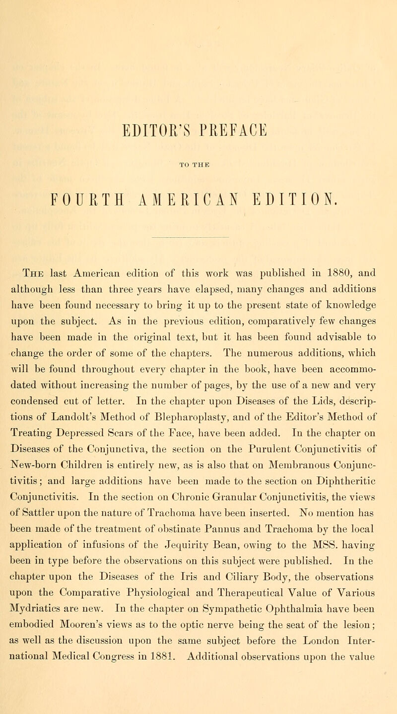 EDITOR'S PREFACE FOURTH AMERICAN EDITION The last American edition of this work was published in 1880, and although less than three years have elapsed, many changes and additions liave been found necessary to bring it up to the present state of knowledge upon the subject. As in the previous edition, comparatively few changes have been made in the original text, but it has been found advisable to change the order of some of the chapters. The numerous additions, which will be found throughout every chapter in the book, have been accommo- dated without increasing the number of pages, by the use of a new and very condensed cut of letter. In the chapter upon Diseases of the Lids, descrip- tions of Laudolt's Method of Blepharoplasty, and of the Editor's Method of Treating Depressed Scars of the Face, have been added. In the chapter on Diseases of the Conjunctiva, the section on the Purulent Conjunctivitis of ISTew-born Children is entirely new, as is also that on Membranous Conjunc- tivitis ; and large additions have been made to the section on Diphtheritic Conjunctivitis. In the section on Chronic Granular Conjunctivitis, the views of Sattler upon the nature of Trachoma have been inserted. No mention has been made of the treatment of obstinate Pannus and Trachoma by the local application of infusions of the Jequirity Bean, owing to the MSS. having been in type before the observations on this subject were published. In the chapter upon the Diseases of the Iris and Ciliary Body, the observations upon the Comparative Physiological and Therapeutical Value of Various Mydriatics are new. In the chapter on Sympathetic Ophthalmia have been embodied Mooren's views as to the optic nerve being the seat of the lesion ; as well as the discussion upon the same subject before the London Inter- national Medical Congress in 1881. Additional observations upon the value