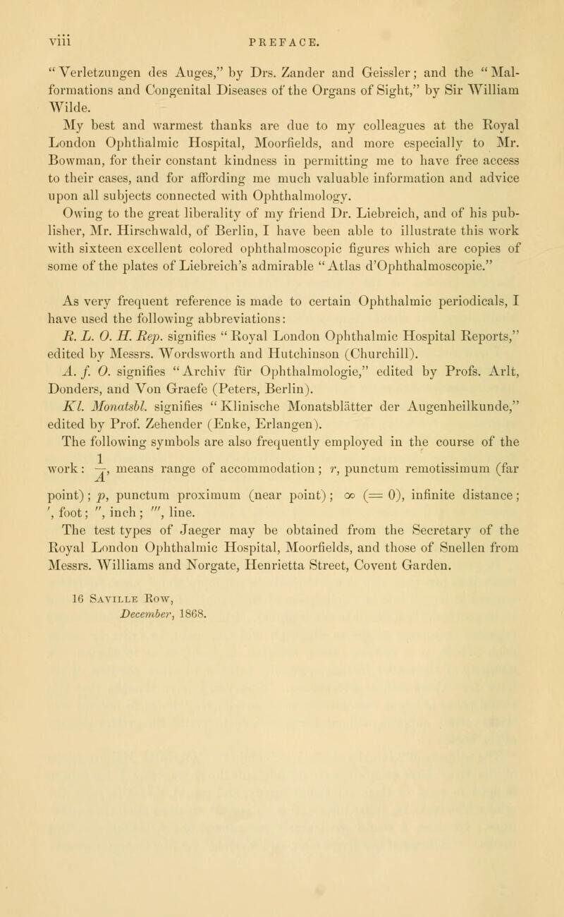 Verletzungen des Auges, by Drs. Zander and Geissler; and the Mal- formations and Congenital Diseases of the Organs of Sight, by Sir William Wilde. My best and warmest thanks are due to my colleagues at the Royal London Ophthalmic Hospital, Moorfields, and more especially to Mr. Bowman, for their constant kindness in permitting me to have free access to their cases, and for affording me much valuable information and advice upon all subjects connected with Ophthalmology. Owing to the great liberality of my friend Dr. Liebreich, and of his pub- lisher, Mr. Hirschwald, of Berlin, I have been able to illustrate this work with sixteen excellent colored ophthalmoscopic figures which are copies of some of the plates of Liebreich's admirable Atlas d'Ophthalmoscopie. As very frequent reference is made to certain Ophthalmic periodicals, I have used the following abbreviations: R. L. 0. H. Rep. signifies Royal London Ophthalmic Hospital Reports, edited by Messrs. Wordsworth and Hutchinson (Churchill). A. f. 0. signifies Archiv fiir Ophthalmologic, edited by Profs. Arlt, Donders, and Von Graefe (Peters, Berlin). Kl. Monatshl. signifies Klinische Monatsblatter der Augenheilkunde, edited by Prof. Zehender (Enke, Erlangen). The following symbols are also frequently employed in the course of the work: -j, means range of accommodation; r, punctum remotissimum (far point) ; p, punctum proximum (near point) ; go (= 0), infinite distance; ', foot; , inch ; ', line. The test types of Jaeger may be obtained from the Secretary of the Royal London Ophthalmic Hospital, Moorfields, and those of Snellen from Messrs. Williams and Norgate, Henrietta Street, Covent Garden. 16 Saville Eow, December^ 1868.