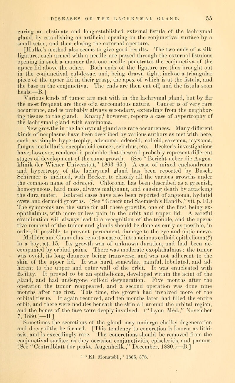 curing an obstinate and long-established external fistula of the lachrymal gland, by establishing an artificial opening on the conjunctival surface by a small seton, and then closing the external aperture. [Hulke's method also seems to give good results. The two ends of a silk ligature, each armed with a needle, are passed through the external fistulous opening in such a manner that one needle penetrates the conjunctiva of the upper lid above the other. Both ends of the ligature are thus brought out in the conjunctival cul-de-sac, and, being drawn tight, inclose a triangular piece of the upper lid in their grasp, the apex of which is at the fistula, and the base in the conjunctiva. The ends are then cut off, and the fistula soon heals.—B.] Various kinds of tumor are met with in the lachrymal gland, but by far the most frequent are those of a sarcomatous natui'e. Cancer is of very rare occurrence, and is probably always secondary, extending from the neighbor- ing tissues to the gland. Knapp,^ however, reports a case of hypertrophy of the lachrymal gland with carcinoma. [IS^ew growths in the lachrymal gland are rare occurrences. Many different kinds of neoplasms have been described by various authors as met with here, such as simple hypertrophy, adenoma, adenoid, colloid, sarcoma, myxoma, fungus medullaris, encephaloid cancer, scirrhus, etc. Becker's investigations have, however, rendered it probable that these all probably represent different stages of development of the same growth. (See Bericht ueber die Augen- klinik der Wiener Universitat, 1863-65.) A case of mixed enchondroma and hypertropy of the lachrymal gland has been reported by Busch. Schirmer is inclined, with Becker, to classify all the various growths under the common name of adenoid. Chloroma has been described as a greenish, homogeneous, hard mass, always malignant, and causing death by attacking the dura mater. Isolated cases have also been reported of angioma, hydatid cysts, and dermoid growths. (See  Graefe und Saemisch's Handb., vii. p. 10.) The symptoms are the same for all these growths, one of the first being ex- ophthalmus, with more or less pain in the orbit and upper lid. A careful examination will always lead to a recognition of the trouble, and the opera- tive removal of the tumor and glands should be done as early as possible, in order, if possible, to prevent permanent damage to the eye and optic nerve. Molliere and Chandelux report a case of intra-acinous colloid epithelioma(?) in a boy, set. 15. Its growth was of unknown duration, and had been ac- companied by orbital pains. There was moderate exophthalraus; the tumor w-as ovoid, its long diameter being transverse, and was not adherent to the skin of the upper lid. It was hard, somewhat painful, lobulated, and ad- herent to the upper and outer wall of the orbit. It was enucleated with facility. It proved to be an epithelioma, developed within the acini of the gland, and had undergone colloid degeneration. Five months after the operation the tumor reappeared, and a second operation was done nine months after the first. This time, the growth had involved more of the orbital tissue. It again recurred, and ten months later had filled the entire orbit, and there were nodules beneath the skin all around the orbital region, and the bones of the face were deeply involved. ( Lyon Med., November 7, 1880.)—B.] Sometimes the secretions of the gland may undergo chalky degeneration and d;icryoliths be formed. [This tendency to concretion is known as lithi- asis, and is exceedingly rare. The concretions should be removed from the conjunctival surface, as they occasion conjunctivitis, episcleritis, and pannus. (See  Centralblatt fiir prakt. Augenheilk., December, 1880.)—B.] 1 Kl. Monatsbl., 1865, 378.