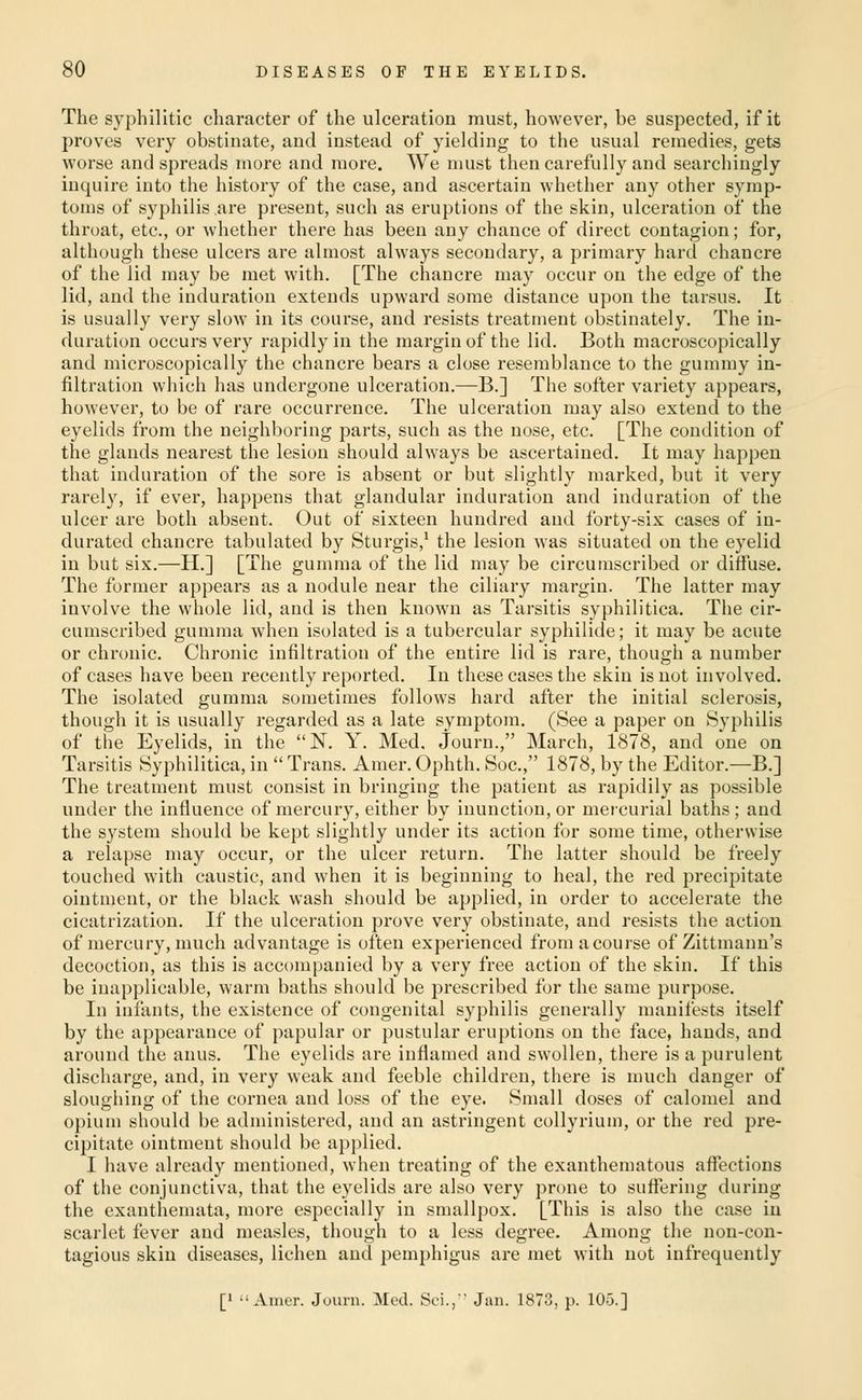 The syphilitic character of the ulceration must, however, be suspected, if it proves very obstinate, and instead of yielding to the usual remedies, gets worse and spreads more and more. We must then carefully and searchiugly inquire into the history of the case, and ascertain whether any other symp- toms of syphilis are present, such as eruptions of the skin, ulceration of the throat, etc., or whether there has been any chance of direct contagion; for, although these ulcers are almost always secondary, a primary hard chancre of the lid may be met with. [The chancre may occur on the edge of the lid, and the induration extends upward some distance upon the tarsus. It is usually very slow in its course, and resists treatment obstinately. The in- duration occurs very rapidly in the margin of the lid. Both macroscopically and microscopically the chancre bears a close resemblance to the gummy in- filtration which has undergone ulceration.—B.] The softer variety appears, however, to be of rare occurrence. The ulceration may also extend to the eyelids from the neighboring parts, such as the nose, etc. [The condition of the glands nearest the lesion should always be ascertained. It may happen that induration of the sore is absent or but slightly marked, but it very rarely, if ever, happens that glandular induration and induration of the ulcer are both absent. Out of sixteen hundred and forty-six cases of in- durated chancre tabulated by Sturgis,^ the lesion Avas situated on the eyelid in but six.—H.] [The gumma of the lid may be circumscribed or diffuse. The former appears as a nodule near the ciliary margin. The latter may involve the whole lid, and is then known as Tai'sitis syphilitica. The cir- cumscribed gumma when isolated is a tubercular syphilide; it may be acute or chronic. Chronic infiltration of the entire lid is rare, though a number of cases have been recently reported. In these cases the skin is not involved. The isolated gumma sometimes follows hard after the initial sclerosis, though it is usually regarded as a late symptom. (See a paper on Syphilis of the Eyelids, in the N. Y. Med. Journ., March, 1878, and one on Tarsitis Syphilitica, in  Trans. Amer. Ophth. Soc, 1878, by the Editor.—B.] The treatment must consist in bringing the patient as rapidily as possible under the influence of mercury, either by inunction, or mercurial baths; and the system should be kept slightly under its action for some time, otherwise a relapse may occur, or the ulcer return. The latter should be freely touched with caustic, and when it is beginning to heal, the red precipitate ointment, or the black wash should be applied, in order to accelerate the cicatrization. If the ulceration prove very obstinate, and resists the action of mercury, much advantage is often experienced from a course of Zittmann's decoction, as this is accompanied by a very free action of the skin. If this be inapplicable, warm baths should be prescribed for the same purpose. In infants, the existence of congenital syphilis generally manifests itself by the appearance of papular or pustular eruptions on the face, hands, and around the anus. The eyelids are inflamed and swollen, there is a purulent discharge, and, in very weak and feeble children, there is nuich danger of sloughing of the cornea and loss of the eye. Small doses of calomel and opium should be administered, and an astringent collyrium, or the red pre- cipitate ointment should be applied. I have already mentioned, when treating of the exanthematous affections of the conjunctiva, that the eyelids are also very prone to suffering during the exanthemata, more especially in smallpox. [This is also the case iu scarlet fever and measles, though to a less degree. Among the non-con- tagious skin diseases, lichen and pemphigus are met with not infrequently [1 Amer. Journ. Med. Sci., Jan. 1873, p. 105.]