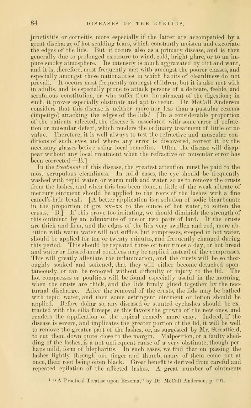 junctivitis or corneitis, more especially if the latter are accompanied by a great discharge of hot scalding tears, which constantly moisten and excoriate the edges of the lids. But it occurs also as a primary disease, and is then generally due to prolonged exposure to wind, cold, bright glare, or to an im- pure smoky atmosphere. Its intensity is much aggravated by dirt and want, and it is, therefore, most frequently met with amongst the poorer classes, and especially amongst those nationalities in which habits of cleanliness do not prevail. It occurs most frequently amongst children, but it is also met with in adults, and is especially prone to attack persons of a delicate, feeble, and scrofulous constitution, or who sutFer from impairment of the digestion; in such, it proves especially obstinate and apt to recur. Dr. McCall Anderson considers that this disease is neither more nor less than a pustular eczema (impetigo) attacking the edges of the lids.' [In a considerable proportion of the patients affected, the disease is associated with some error of refrac- tion or muscular defect, which renders the ordinary treatment of little or no value. Therefore, it is well always to test the refractive and muscular con- ditions of such eyes, and where any error is discovered, correct it by the necessary glasses before using local remedies. Often the disease will disap- pear without any local treatment when the refractive or muscular error has been corrected.—B.] In the treatment of this disease, the greatest attention must be paid to the most scrupulous cleanliness. In mild cases, the eye should be frequently washed with tepid water, or warm milk and water, so as to remove the crusts from the lashes, and when this has been done, a little of the weak nitrate of mercury ointment should be applied to the roots of the lashes with a fine camel's-hair brush. [A better application is a solution of sodic bicarbonate in the proportion of grs. xv-xx to the ounce of hot water, to soften the crusts.—B.] If this prove too irritating, we should diminish the strength of this ointment by an admixture of one or two parts of lard. If the crusts are thick and firm, and the edges of the lids very swollen and red, mere ab- lution with warm Avater will not sufiice, but compresses, steeped in hot Avater, should be applied for ten or twenty minutes, and frequently changed during this period. This should be repeated three or four times a day, or hot bread and water or linseed-meal poultices may be applied instead of the compresses. This will greatly alleviate the inflammation, and the crusts will be so thor- oughly soaked and softened, that they will either become detached spon- taneously, or can be removed without difticulty or injury to the lid. The hot compresses or poultices will be found especially useful in the morning, when the crusts are thick, and the lids firmly glued together by the noc- turnal discharge. After the removal of the crusts, the lids may be bathed with tepid water, and then some astringent ointment or lotion should be applied. Before doing so, any diseased or stunted eyelashes should be ex- tracted with the cilia forceps, as this favors the growth of the new ones, and renders the application of the topical remedy more easy. Indeed, if the disease is severe, and implicates the greater portion of the lid, it will be well to remove the greater part of the lashes, or, as suggested by Mr. 8treatfield, to cut them down quite close to the margin. Malposition, or a faulty shed- ding of the lashes, is a not unfrequent cause of a very obstinate, though per- haps mild, form of blepharitis. In such cases, we find that on passing the lashes lightly through our finger and thumb, many of them come out at once, their root being often black. Great benefit is derived from careful and repeated epilation of the affected lashes. A great number of ointments ^ A Practical Treatise upon Eczema,' by Dr. McCall Andci-son, p. 197.