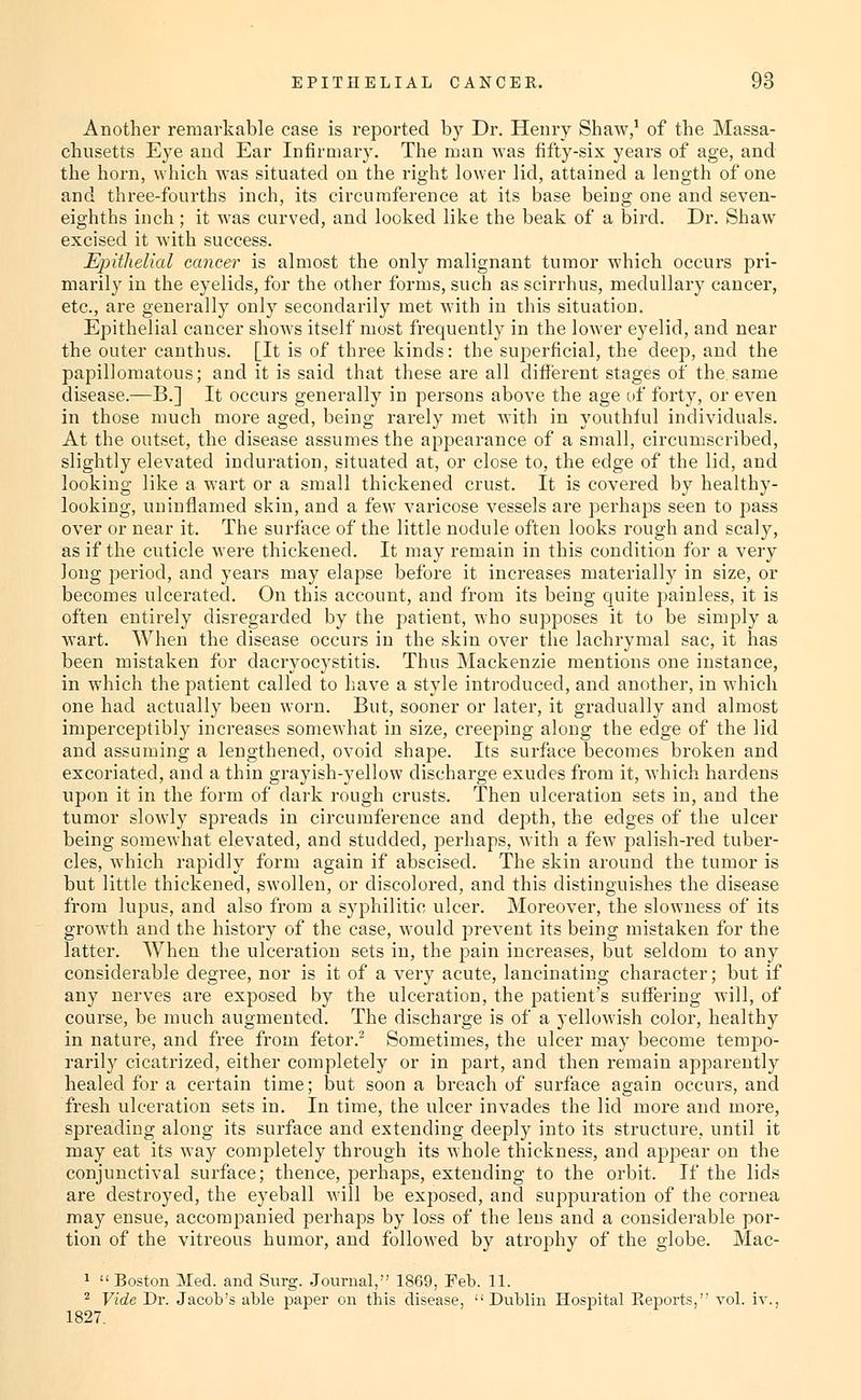 Another remarkable case is reported by Dr. Henry Shaw/ of the Massa- chusetts Eye aud Ear Infirmary. The man was fifty-six years of age, and the horn, which was situated on tlie right lower lid, attained a length of one and three-fourths inch, its circumference at its base being one and seven- eighths inch ; it was curved, and looked like the beak of a bird. Dr. Shaw excised it with success. £pithelial cancer is almost the only malignant tumor which occurs pri- marily in the eyelids, for the other forms, such as scirrhus, medullary cancer, etc., are generally only secondarily met with in this situation. Epithelial cancer shows itself most frequently in the lower eyelid, and near the outer canthus. [It is of three kinds: the superficial, the deep, and the papillomatous; and it is said that these are all different stages of the same disease.—B.] It occurs generally in persons above the age of forty, or even in those much more aged, being rarely met with in youthful individuals. At the outset, the disease assumes the appearance of a small, circumscribed, slightly elevated induration, situated at, or close to, the edge of the lid, and looking like a wart or a small thickened crust. It is covered by healthy- looking, uniuflamed skin, and a few varicose vessels are perhajDs seen to pass over or near it. The surface of the little nodule often looks rough and scaly, as if the cuticle were thickened. It may remain in this condition for a very Jong period, and years may elapse before it increases materially in size, or becomes ulcerated. On this account, and from its being quite painless, it is often entirely disregarded by the patient, who supposes it to be simply a wart. When the disease occurs in the skin over the lachrymal sac, it has been mistaken for dacryocystitis. Thus Mackenzie mentions one instance, in which the patient called to have a style introduced, and another, in which one had actually been worn. But, sooner or later, it gradually and almost imperceptibly increases somewhat in size, creeping along the edge of the lid and assuming a lengthened, ovoid shape. Its surface becomes broken and excoriated, and a thin grayish-yellow discharge exudes from it, which hardens upon it in the form of dark rough crusts. Then ulceration sets in, and the tumor slowly spreads in circumference and depth, the edges of the ulcer being somewhat elevated, and studded, perhaps, with a few palish-red tuber- cles, which rapidly form again if abscised. The skin around the tumor is but little thickened, swollen, or discolored, and this distinguishes the disease from lupus, and also from a syphilitic ulcer. Moreover, the slowness of its growth and the history of the case, would prevent its being mistaken for the latter. When the ulceration sets in, the pain increases, but seldom to any considerable degree, nor is it of a very acute, lancinating character; but if any nerves are exposed by the ulceration, the patient's suffering will, of course, be much augmented. The discharge is of a yellowish color, healthy in nature, and free from fetor.^ Sometimes, the ulcer may become tempo- rarily cicatrized, either completely or in part, and then remain apparently healed for a certain time; but soon a breach of surface again occurs, and fresh ulceration sets in. In time, the ulcer invades the lid more and more, spreading along its surface and extending deeply into its structure, until it may eat its way completely through its whole thickness, and appear on the conjunctival surface; thence, perhaps, extending to the orbit. If the lids are destroyed, the eyeball will be exposed, and suppuration of the cornea may ensue, accompanied perhaps by loss of the lens and a considerable por- tion of the vitreous humor, and followed by atrophy of the globe. Mac- 1 Boston Med. and Surg. .Journal, 1869, Feb. 11. ^ Vide Dr. Jacob's able paper on this disease, Dublin Hospital Keports, vol. iv., 1827.