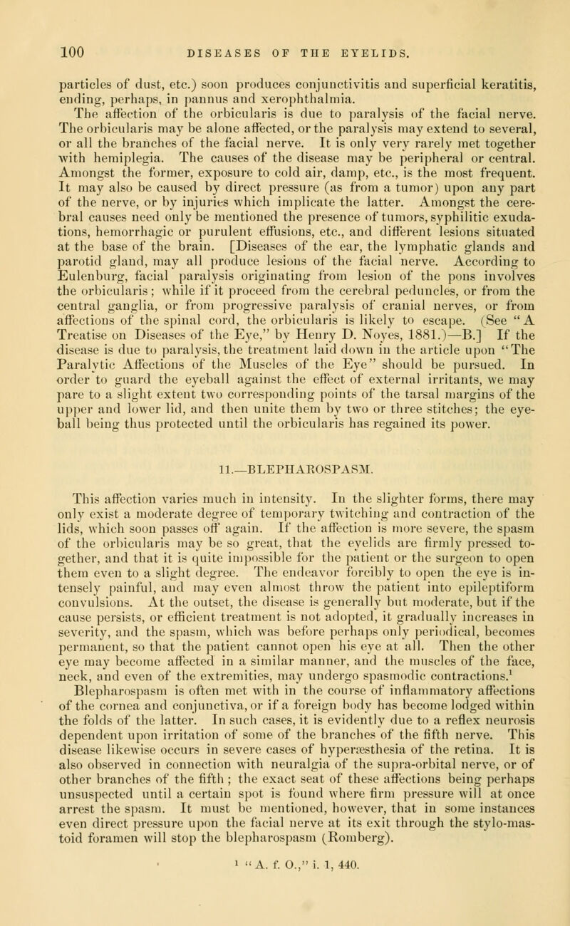 particles of dust, etc.) soon produces conjunctivitis and superficial keratitis, ending, perhaps, in pannus and xerophthalmia. The affection of the orbicularis is due to paralysis of the facial nerve. The orbicularis may be alone affected, or the paralysis may extend to several, or all the branches of the facial nerve. It is only very rarely met together with hemiplegia. The causes of the disease may be peripheral or central. Amongst the former, exposure to cold air, damp, etc., is the most frequent. It may also be caused by direct pressure (as from a tumor) upon any part of the nerve, or by injuries which implicate the latter. Amongst the cere- bral causes need only be mentioned the presence of tumors, syphilitic exuda- tions, hemorrhagic or purulent effusions, etc., and different lesions situated at the base of the brain. [Diseases of the ear, the lymphatic glands and parotid gland, may all produce lesions of the facial nerve. According to Eulenburg, facial paralysis originating from lesion of the pons involves the orbicularis; while if it proceed from the cerebral peduncles, or from the central ganglia, or from progressive paralysis of cranial nerves, or from affections of the spinal cord, the orbicularis is likely to escape. (See A Treatise on Diseases of the Eye, by Henry D. Noyes, 1881.)—B.] If the disease is due to paralysis, the treatment laid down in the article upon The Paralytic Affections of the Muscles of the Eye should be pursued. In order to guard the eyeball against the effect of external irritants, we may pare to a slight extent two corresponding points of the tarsal margins of the upper and lower lid, and then unite them by two or three stitches; the eye- ball being thus protected until the orbicularis has regained its power. 11.—BLEPHAROSPASM. This affection varies much in intensity. In the slighter forms, there may only exist a moderate degree of temporary twitching and contraction of the lids, which soon passes off again. If the affection is more severe, the spasm of the orbicularis may be so great, that the eyelids are firmly pressed to- gether, and that it is quite in)possible for the patient or the surgeon to open them even to a slight degree. The endeavor forcibly to open the eye is in- tensely painful, and may even almost throw the patient into epileptiform convulsions. At the outset, the disease is generally but moderate, but if the cause persists, or efficient treatment is not adopted, it gradually increases In severity, and the spasm, which was before perhaps only periodical, becomes permanent, so that the patient cannot open his eye at all. Then the other eye may become affected in a similar manner, and the muscles of the face, neck, and even of the extremities, may undergo spasmodic contractions.^ Blepharospasm is often met with in the course of inflammatory affections of the cornea and conjunctiva, or if a foreign body has become lodged within the folds of the latter. In such cases, it is evidently due to a reflex neurosis dependent upon irritation of some of the branches of the fifth nerve. This disease likewise occurs in severe cases of hypenesthesia of the retina. It is also observed in connection with neuralgia of the supra-orbital nerve, or of other branches of the fifth ; the exact seat of these afi'ections being perhaps unsuspected until a certain spot is found where firm pressure will at once arrest the spasm. It must be mentioned, however, that in some instances even direct pressure upon the facial nerve at its exit through the stylo-mas- toid foramen will stop the blepharospasm (Romberg).