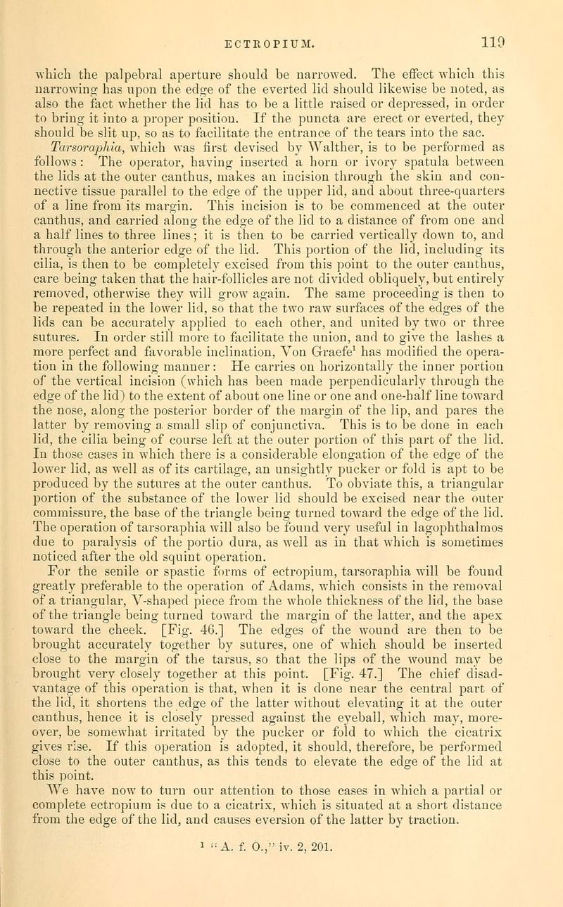 Avhicli the palpebral aperture should be narro^A'ed. The effect which this narrowinoj has upon the edge of the everted lid should likewise be noted, as also the fact whether the lid has to be a little raised or depressed, in order to bring it into a proper position. If the puncta are erect or everted, they should be slit up, so as to facilitate the entrance of the tears into the sac. Tarsoraj)hia, which was first devised by Walther, is to be performed as follows : The operator, having inserted a horn or ivory spatula between the lids at the outer canthus, makes an incision through the skin and con- nective tissue parallel to the edge of the upper lid, and about three-quarters of a line from its margin. This incision is to be commenced at the outer canthus, and carried along the edge of the lid to a distance of from one and a half lines to three lines; it is then to be carried vertically down to, and through the anterior edge of the lid. This portion of the lid, including its cilia, is then to be completely excised from this point to the outer canthus, care being taken that the hair-follicles are not divided obliquely, but entirely removed, otherwise they will grow again. The same proceeding is then to be repeated in the lower lid, so that the two raw surfaces of the edges of the lids can be accurately applied to each other, and united by two or three sutures. In order still more to facilitate the union, and to give the lashes a more perfect and favorable inclination. Von Graefe^ has modified the opera- tion in the following manner: He carries on horizontally the inner portion of the vertical incision (which has been made perpendicularly through the edge of the lid) to the extent of about one line or one and one-half line toward the nose, along the posterior border of the margin of the lip, and pares the latter by removing a small slip of conjunctiva. This is to be done in each lid, the cilia being of course left at the outer portion of this part of the lid. In those cases in which there is a considerable elongation of the edge of the lower lid, as well as of its cartilage, an unsightly pucker or fold is apt to be produced by the sutures at the outer canthus. To obviate this, a triangular portion of the substance of the lower lid should be excised near the outer commissure, the base of the triangle being turned toward the edge of the lid. The operation of tarsoraphia will also be found very useful in lagophthalraos due to paralysis of the portio dura, as well as in that which is sometimes noticed after the old squint operation. For the senile or spastic forms of ectropium, tarsoraphia will be found greatly preferable to the operation of Adams, which consists in the removal of a triangular, V-shaped piece from the whole thickness of the lid, the base of the triangle being turned toward the margin of the latter, and the apex toward the cheek. [Fig. 46.] The edges of the wound are then to be brought accurately together by sutures, one of which should be inserted close to the margin of the tarsus, so that the lips of the wound may be brought very closely together at this point. [Fig. 47.] The chief disad- vantage of this operation is that, when it is done near the central part of the lid, it shortens the edge of the latter without elevating it at the outer canthus, hence it is closely pressed against the eyeball, which may, more- over, be somewhat irritated by the pucker or fold to which the cicatrix gives rise. If this operation is adopted, it should, therefore, be performed close to the outer canthus, as this tends to elevate the edge of the lid at this point. We have now^ to turn our attention to those cases in which a partial or complete ectropium is due to a cicatrix, which is situated at a short distance from the edge of the lid, and causes eversion of the latter by traction.