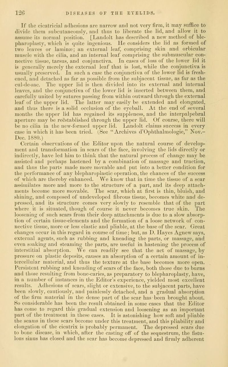 If the cicatricial adhesions are narrow and not very firm, it may suffice to divide them subcutaneously, and thus to liberate the lid, and allow it to assume its normal position. [Landolt has described a new method of ble- pharoplasty, which is quite ingenious. He considers the lid as formed of two leaves or laminte; an external leaf, comprising skin and orbicular muscle with the cilia, and an internal leaf comprising the submuscular con- nective tissue, tarsus, and conjunctiva. In cases of loss of the lower lid it is generally merely the external leaf that is lost, while the conjunctiva is usually preserved. In such a case the conjunctiva of the lower lid is fresh- ened, and detached as far as possible from the subjacent tissue, as far as the cul-de-sac. The upper lid is then divided into its external and internal leaves, and the conjunctiva of the lower lid is inserted between them, and carefully united by sutures passing from within outward thi'ough the external leaf of the upper lid. The latter may easily be extended and elongated, and thus there is a solid occlusion of the eyeball. At the end of several months the upper lid has regained its suppleness, and the interpalpebral aperture may be reestablished through the upper lid. Of course, there will be no cilia in the new-formed upper lid. Landolt claims success in every case in which it has been tried. (^See  Archives d'Ophthalmologie, Nov.- Dec. 1880.) Certain observations of the Editor upon the natural course of develop- ment and transformation in scars of the face, involving the lids directly or indirectly, have led him to think that the natural process of change may be assisted and perhaps hastened by a combination of massage and traction, and thus the parts made more movable and put into a better condition for the performance of any blepharoplastic operation, the chances of the success of which are thereby enhanced. We know that in time the tissue of a scar assimilates more and more to the structure of a part, and its deep attach- ments become more movable. The scar, which at first is thin, bluish, and shining, and composed of undeveloped fibrous tissue, becomes white and de- pressed, and its structure comes very slowly to resemble that of the part where it is situated, though of course it never becomes true skin. The loosening of such scars from their deep attachments is due to a slow absorp- tion of certain tissue-elements and the formation of a loose network of con- nective tissue, more or less elastic and pliable, at the base of the scar. Great changes occur in this regard in course of time; but, as D. Hayes Agnew says, external agents, such as rubbing and kneading the parts, or massage, and even soaking and steaming the parts, are useful in hastening the process of interstitial absorption. We can readily see that the act of massage, by pressure on plastic deposits, causes an absor^ition of a certain amount of in- tercellular material, and thus the texture at the base becomes more open. Persistent rubbing and kneading of scars of the face, both those due to burns and those resulting from bone-caries, as preparatory to blepharoplasty, have, in a number of instances in the Editor's experience, yielded most excellent results. Adhesions of scars, slight or extensive, to the subjacent parts, have been slowly, cautiously, and painlessly detached, and a gradual absorption of the firm material in the dense part of the scar has been brought about. So considerable has been the result obtained in some cases that the Editor has come to regard this gradual extension and loosening as an important part of the treatment in these cases. It is astonishing how soft and pliable the seams in these scars become under this treatment, and this pliability and elongation of the cicatrix is probably permanent. The depressed scars due to bone disease, in which, after the casting oft' of the sequestrum, the fistu- lous sinus has closed and the scar has become depressed and firmly adherent