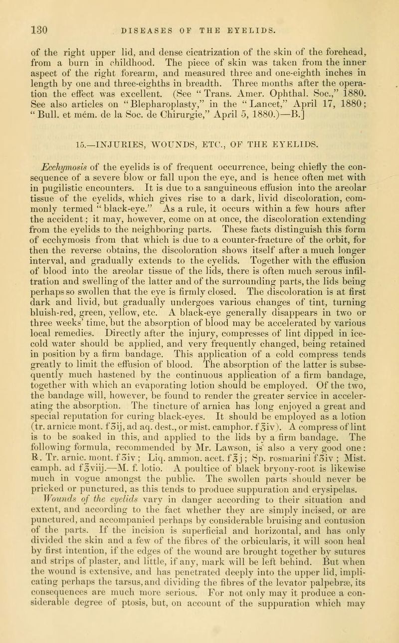of the right upper lid, and dense cicatrization of the fskiu of the forehead, from a burn in childhood. The piece of skin was taken from the inner aspect of the right forearm, and measured three and one-eighth inches in length by one and three-eighths in breadth. Three months after the opera- tion the effect was excellent. (See  Trans. Amer. Ophthal. Soc, 1880. See also articles on Blepharoplasty, in the Lancet, April 17, 1880;  Bull, et mem. de la Soc. de Chirurgie, April 5, 1880.)—B.] 15.—INJUKIES, WOUNDS, ETC., OF THE EYELIDS. Ecchymosis of the eyelids is of frequent occurrence, being chiefly the con- sequence of a severe blow or fall upon the eye, and is hence often met with in pugilistic encounters. It is due to a sanguineous effusion into the areolar tissue of the eyelids, which gives rise to a dark, livid discoloration, com- monly termed  black-eye. As a rule, it occurs within a few hours after the accident; it may, however, come on at (mce, the discoloration extending from the eyelids to the neighboring parts. These facts distinguish this form of ecchymosis from that which is due to a counter-fracture of the orbit, for then the reverse obtains, the discoloration shows itself after a much longer interval, and gradually extends to the eyelids. Together with the effusion of blood into the areolar tissue of the lids, there is often much serous infil- tration and swelling of the latter and of the surrounding parts, the lids being perhaps so swollen that the eye is firmly closed. The discoloration is at first dark and livid, but gradually undergoes various changes of tint, turning bluish-red, green, yellow, etc. A black-eye generally disappears in two or three weeks' time, but the absorption of blood may be accelerated by various local i-emedies. Directly after the injury, compresses of lint dipped in ice- cold water should be applied, and very frequently changed, being retained in position by a firm bandage. This application of a cold compress tends greatly to limit the effusion of blood. The absorption of the latter is subse- quently much hastened by the continuous application of a firm bandage, together with which an evaporating lotion should be employed. Of the two, the bandage will, however, be found to render the greater service in acceler- ating the absorption. The tincture of arnica has long enjoyed a great and special reputation for curing black-eyes. It should be employed as a lotion (tr. arnicixj mont. f 3ij, ad aq. dest., or mist, camphor, f 5iv), A compress of lint is to be soaked in this, and applied to the lids by a firm bandage. The following formula, recommended by Mr. Lawson, is also a very good one: B. Tr. arnic. mont. f 3iv ; Liq. amnion, acet. f 5 j ; Sp. rosniarini f 3iv ; Mist, camph. ad fsviij.—M. f lotio. A poultice of black bryouy-root is likewise much in vogue amongst the public. The swollen parts should never be pricked or punctured, as this tends to produce suppuration and erysipelas. Wounds of the eyelkU vary in danger according to their situation and extent, and according to the fact whether they are simply incised, or are punctured, and accompanied perhaps by considerable bruising and contusion of the parts. If the incision is superficial and horizontal, and has only divided the skin and a few of the fibres of the orbicularis, it will soon heal by first intention, if the edges of the wound are brought together by sutures and strips of plaster, and little, if any, mark will be left behind. But when the wound is extensive, and has penetrated deeply into the upper lid, impli- cating perhaps the tarsus, and dividing the fibres of the levator palpebne, its consequences are much more serious. For not only may it produce a con- siderable degree of ptosis, but, on account of the suppuration which may