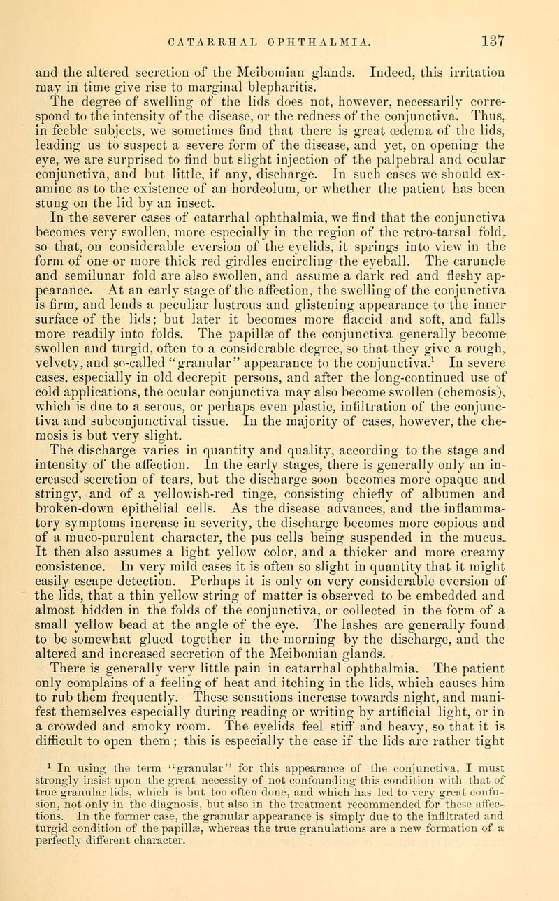 and the altered secretion of the Meibomian glands. Indeed, this irritation may in time give rise to marginal blepharitis. The degree of swelling of the lids does not, however, necessarily corre- spond to the intensity of the disease, or the redness of the conjunctiva. Thus, in feeble subjects, -we sometimes find that there is great oedema of the lids, leading us to suspect a severe form of the disease, and yet, on opening the eye, we are surprised to find but slight injection of the palpebral and ocular conjunctiva, and but little, if any, discharge. In such cases we should ex- amine as to the existence of an hordeolum, or whether the patient has been stung on the lid by an insect. In the severer cases of catarrhal ophthalmia, we find that the conjunctiva becomes very swollen, more especially in the region of the retro-tarsal fold, so that, on considerable eversion of the eyelids, it springs into view in the form of one or more thick red girdles encircling the eyeball. The caruncle and semilunar fold are also swollen, and assume a dark red and fleshy ap- pearance. At an early stage of the affection, the swelling of the conjunctiva is firm, and lends a peculiar lustrous and glistening appearance to the inner surface of the lids; but later it becomes more flaccid and soft, and falls more readily into folds. The papillae of the conjunctiva generally become swollen and turgid, often to a considerable degree, so that they give a rough, velvety,and so-called ''granular appearance to the conjunctiva.^ In severe cases, especially in old decrepit persons, and after the long-continued use of cold applications, the ocular conjunctiva may also become swollen (chemosis); which is due to a serous, or perhaps even plastic, infiltration of the conjunc- tiva and subconjunctival tissue. In the majority of cases, however, the che- mosis is but very slight. The discharge varies in quantity and quality, according to the stage and intensity of the affection. In the early stages, there is generally only an in- creased secretion of tears, but the discharge soon becomes more opaque and stringy, and of a yellowish-red tinge, consisting chiefly of albumen and broken-down epithelial cells. As the disease advances, and the inflamma- tory symptoms increase in severity, the discharge becomes more copious and of a muco-purulent character, the pus cells being suspended in the mucus. It then also assumes a light yellow color, and a thicker and more creamy consistence. In very mild cases it is often so slight in quantity that it might easily escape detection. Perhaps it is only on very considerable eversion of the lids, that a thin yellow string of matter is observed to be embedded and. almost hidden in the folds of the conjunctiva, or collected in the form of a small yellow bead at the angle of the eye. The lashes are generally found- to be somewhat glued together in the morning by the discharge, and the altered and increased secretion of the Meibomian glands. There is generally very little pain in catarrhal ophthalmia. The patient only complains of a feeling of heat and itching in the lids, which causes him. to rub them frequently. These sensations increase towards night, and mani- fest themselves especially during reading or writing by artificial light, or in a crowded and smoky room. The eyelids feel stiff and heavy, so that it is- difficult to open them; this is especially the case if the lids are rather tight 1 In using the temi granular for this appearance of the conjunctiva, I must strongly insist upon the great necessity of not confounding this condition with that of true granular lids, which is hut too often done, and which has led to very great confu- sion, not only in the diagnosis, but also in the treatment recommended for these aflec- tions. In the fonner case, the granular appearance is simply due to the infiltrated and turgid condition of the papillae, whereas the true granulations are a new formation of a perfectly different character.