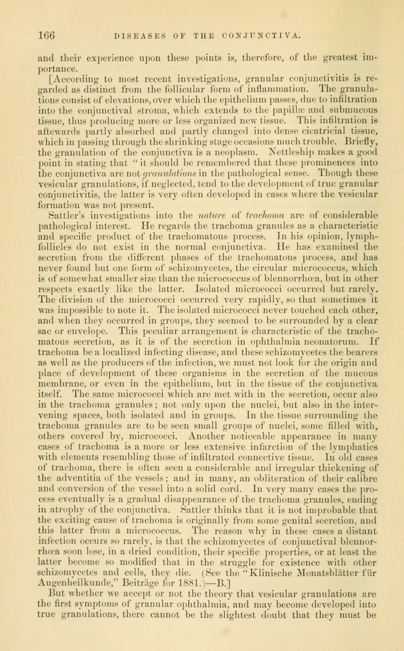 and their experience upon these points is, therefore, of the greatest im- portance. [According to most recent investigations, granular conjunctivitis is re- garded as distinct from the follicular form of inflammation. The granula- tions consist of elevations, over which the epithelium passes, due to infiltration into the conjunctival stroma, Avhich extends to the papilla? and submucous tissue, thus ])roducing more or less organized new tissue. This infiltration is aftewards partly absorbed and partly changed into dense cicatricial tissue, which in })assing through the shrinking stage occasions much trouble. Briefly, the granulation of the conjunctiva is a neoplasm. Nettleship makes a good point in stating that it should be remembered that these prominences into the conjunctiva are not granulations in the pathological sense. Though these vesicular granulations, if neglected, tend to the development of true granular conjunctivitis, the latter is very often developed in cases where the vesicular formation was not present. Battler's investigations into the nature of trachoma are of considerable pathological interest. He regards the trachoma granules as a characteristic and specific product of the trachomatous process. In his opinion, lymph- follicles do not exist in the normal conjunctiva. He has examined the secretion from the different phases of the trachomatous process, and has never found but one form of schizomycetes, the circular micrococcus, which is of somewhat smaller size than the micrococcus of blennorrho?a, but in other respects exactly like the latter. Isolated micrococci occurred but rarely. The division of the micrococci occurred very rapidly, so that sometimes it was impossible to note it. The isolated micrococci never touched each other, and when they occurred in grou2)S, they seemed to be surrounded by a clear sac or envelope. This peculiar arrangement is characteristic of the tracho- matous secretion, as it is of the secretion in ophthalmia neonatorum. If trachoma be a localized infecting disease, and these schizomycetes the bearers as well as the producers of the infection, Ave must not look for ihe origin and place of development of these organisms in the secretion of the mucous membrane, or even in the epithelium, but in the tissue of the conjunctiva itself The same micrococci which are met with in the secretion, occur also in the trachoma granules; not only upon the nuclei, but also in the inter- vening spaces, both isolated and in groups. In the tissue surrounding the trachoma granules are to be seen small groups of nuclei, some filled with, others covered by, micrococci. Another noticeable appearance in many cases of trachoma is a more or less extensive infarction of the lymphatics with elements resembling those of infiltrated connective tissue. In old cases of trachoma, there is often seen a considerable and irregular thickening of the adventitia of the vessels; and in many, an obliteration of their calibre and convei'siou of the vessel into a solid cord. In very many cases the pro- cess eventually is a gradual disappearance of the trachoma granules, ending in atrophy of the conjunctiva. Battler thinks that it is not improbable that the exciting cause of trachoma is originally from some genital secretion, and this latter from a micrococcus. The reason why in these cases a distant infection occurs so rarely, is that the schizomycetes of conjunctival blennor- rh(ea soon lose, in a dried condition, their specific properties, or at least the latter become so modified that in the struggle for existence with other schizomycetes and cells, they die. (See the Klinische Monatsbliitter flir Augenheilkunde, Beitriige tor 1881.)—B.] But whether we accept or not the theory that vesicular granulations are the first symptoms of granular o])hthalmia, and may become developed into true granulations, there cannot be the slightest doubt that they must be