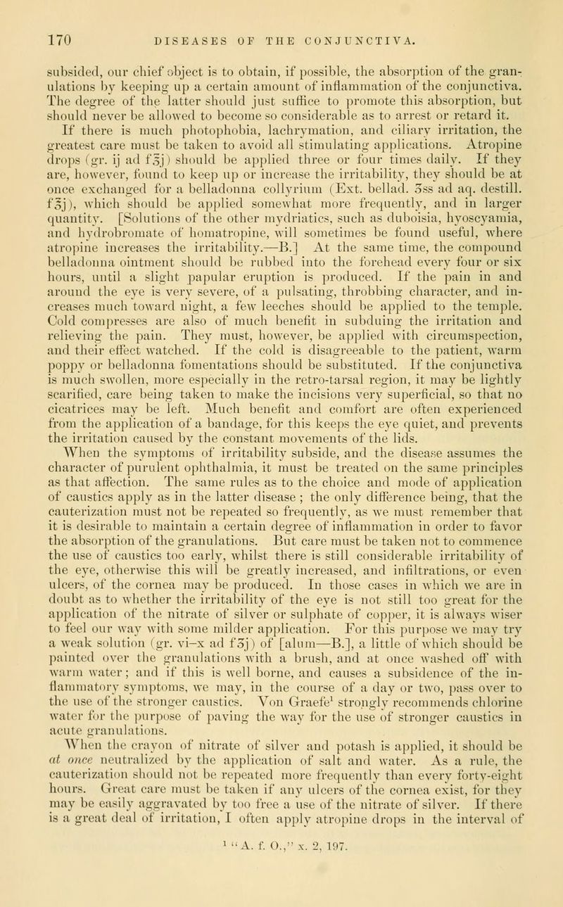 subsided, our chief object is to obtain, if possible, the absorption of the gran- uhitions by keeping up a certain amount of inflammation of tlie conjunctiva. The degree of the latter should just suffice to promote this absorption, but should never be allowed to l^ecome so considerable as to arrest or retard it. If there is much photophobia, lachrymation, and ciliary irritation, the greatest care must be taken to avoid all stimulating applications. Atropine drops (gr. ij ad t'sj) should be applied three or four times daily. If they are, however, found to keep up or increase the irritability, they should be at once exchanged for a belladonna coUyrium (Ext. bellad. 3ss ad aq. destill. foj), which should be api)lied somewhat more frequently, and in larger quantity. [Solutions of the other mydriatics, such as duboisia, hyoscyamia, and hydrobromate of homatropine, will sometimes be found useful, where atropine increases the irritability.—B.] At the same time, the compound belladonna ointment should be rubbed into the forehead every four or six hours, until a slight papular eruption is produced. If the pain in and around the eye is very severe, of a pulsating, throbbing character, and in- creases much toward night, a few leeches should be applied to the temple. Cold compresses are also of much benefit in subduing the irritation and relieving the pain. They must, however, be applied with circumspection, and their eflect watched. If the cold is disagreeable to the patient, warm poppy or belladonna fomentations should be substituted. If the conjunctiva is much swollen, more especially in the retro-tarsal region, it may be lightly scarified, care being taken to make the incisions very superficial, so that no cicatrices may be left. Much benefit and comfort are often experienced from the application of a bandage, for this keeps the eye quiet, aud prevents the irritation caused by the constant movements of the lids. When the symptoms of irritability subside, and the disease assumes the character of purulent ophthalmia, it must be treated on the same principles as that attection. The same rules as to the choice and mode of application of caustics apply as in the latter disease ; the only difference being, that the cauterization must not be repeated so frequently, as we must remember that it is desirable to maintain a certain degree of inflammation in order to favor the absorption of the granulations. But care must be taken not to commence the use of caustics too early, whilst there is still considerable irritability of the eye, otherwise this will be greatly increased, and infiltrations, or even ulcers, of the cornea may be produced. In those cases in which we are in doubt as to whether the irritability of the eye is not still too great for the application of the nitrate of silver or sulphate of copper, it is always wiser to feel our way with some milder application. For this purpose we may try a weak solution (gr. vi-x ad f3j) of [alum—B.], a little of which should be painted over the granulations with a brush, and at once washed off with warm water; and if this is well borne, and causes a subsidence of the in- flammatory symptoms, we may, in the course of a day or two, pass over to the use of the stronger caustics. Von Graefe' strongly recommends chlorine water for the purpose of paving the way for the use of stronger caustics in acute granulations. When the crayon of nitrate of silver and potash is applied, it should be at once neutralized by the application of salt and water. As a rule, the cauterization should not be repeated more frequently than every forty-eight hours. Great care must be taken if any ulcers of the cornea exist, for they may be easily aggravated by too free a use of the nitrate of silver. If there is a great deal of irritation, I often apply atropine drops in the interval of 1 A. f. O., X. 2, 197.