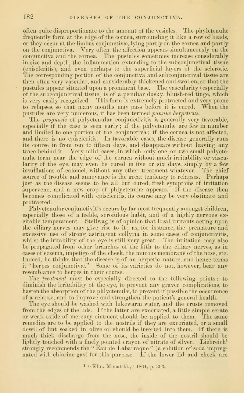 often quite disproportionate to the amount of the vesicles. The phylctenulre frequently form at the edge of the cornea, surrounding it like a row of l)eads, or they occur at the limbus conjunctivie, lying partly on the cornea and partly on the conjunctiva. Very often the affection appears simultaneously on the conjunctiva and the cornea. The pustules sometimes increase considerably in size and depth, the inflammation extending to the subconjunctival tissue (episcleritis), and even perhaps to the superficial layers of the sclerotic. The corresponding portion of the conjunctiva and subconjunctival tissue are then often very vascular, and considerably thickened and swollen, so that the pustules appear situated upon a prominent base. The vascularity (especially of the subconjunctival tissue) is of a peculiar dusky, bluish-red tinge, which is very easily recognized. This form is extremely protracted and very prone to relapses, so that many months may pass before it is cured. When the pustules are very numerous, it has been termed pannus herpeticus. The prognosis of phlyctenular conjunctivitis is generally very favorable, especially if the case is seen early; if the phlyctenulie are few in number and limited to one portion of the conjunctiva ; if the cornea is not aifected, and there is no episcleritis. In favorable cases, the disease generally runs its course in from ten to fifteen days, and disappears without leaving any trace behind it. Very mild cases, in which only one or two small phlycte- nulcB form near the edge of the cornea without much irritability or vascu- larity of the eye, may even be cured in five or six days, simply by a few insufflations of calomel, without any other treatment whatever. The chief source of trouble and annoyance is the great tendency to relapses. Perhaps just as the disease seems to be all but cured, fresh symptoms of irritation supervene, and a new crop of phlyctenulse appears. If the disease then becomes complicated with episcleritis, its course may be very obstinate and protracted. Phlyctenular conjunctivitis occurs by far most frequently amongst children, especially those of a feeble, scrofulous habit, and of a highly nervous ex- citable temperament. Stellwag is of opinion that local irritants acting upon the ciliary nerves may give rise to it; as, for instance, the premature and excessive use of strong astringent collyria in some cases of conjuuctivitis, whilst the iritability of the eye is still very great. The irritation may also be propagated from other branches of the fifth to the ciliary nerves, as in cases of eczema, impetigo of the cheek, the mucous membrane of the nose, etc. Indeed, he thinks that the disease is of an herpetic nature, and hence terms it herpes conjunctivae. Some of its varieties do not, however, bear any resemblance to herpes in their course. The treatment must be especially directed to the following points: to diminish the irritability of the eye, to prevent any graver complications, to hasten the absorption of the phlyctenulse, to prevent if possible the occurrence of a relapse, and to improve and strengthen the patient's general health. The eye should be washed with lukewarm water, and the crusts removed from the edges of the lids. If the latter are excoriated, a little simple cerate or weak oxide of mercury ointment should be applied to them. The same remedies are to be applied to the nostrils if they are excoriated, or a small dossil of lint soaked in olive oil should be inserted into them. If thei-e is much thick discharge from the nose, the inside of the nostril should be lightly touched with a finely pointed crayon of nitrate of silver. Liebreich^ strongly recommends the  Eau de Labarraque  (a solution of soda impreg- nated with chlorine gas) for this purpose. If the lower lid and cheek are 1 Klin. Moniitsbl., 18(i-l, p. 893.
