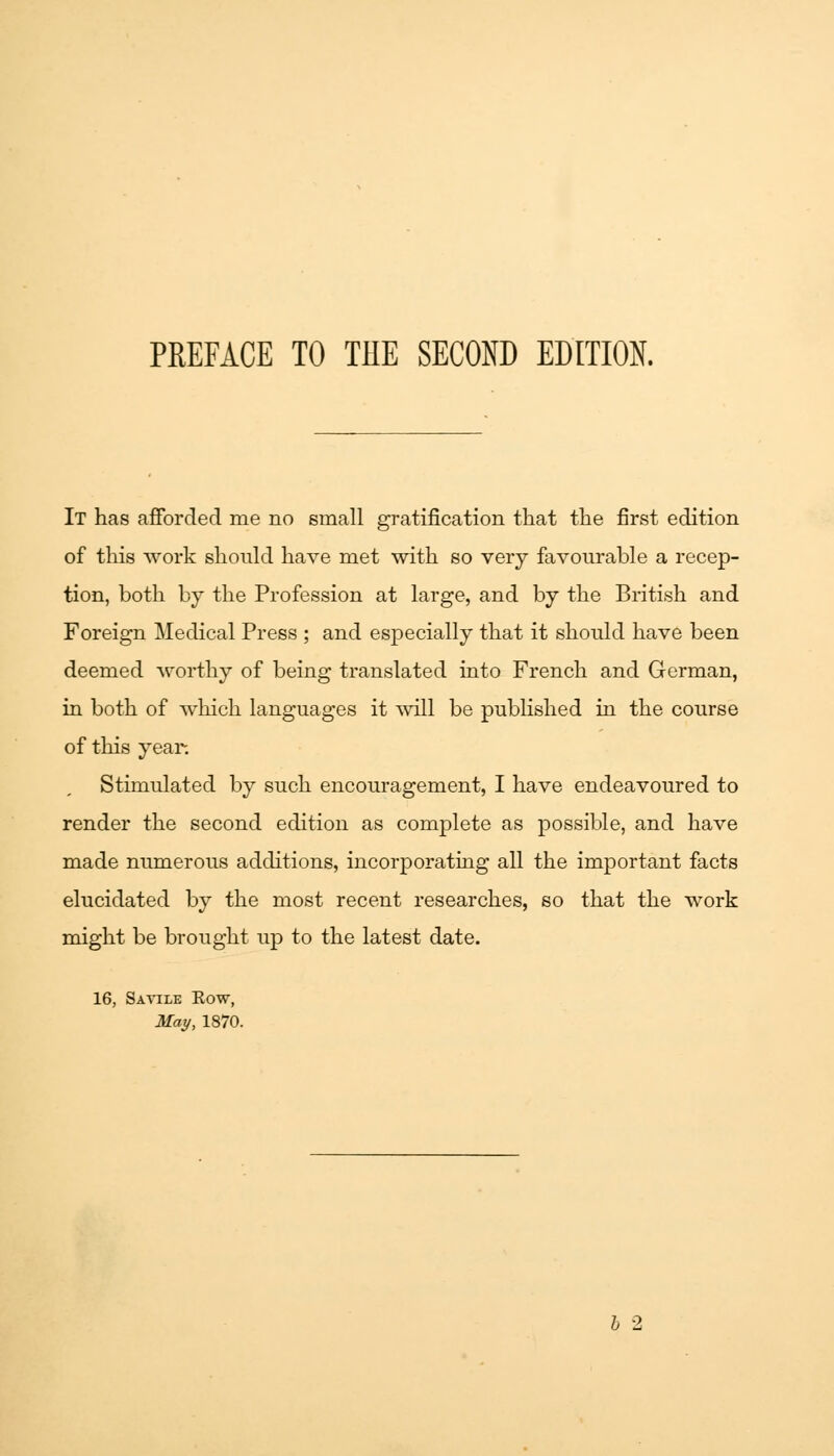 It has afforded me no email gratification that the first edition of this work should have met with so very favourable a recep- tion, both by the Profession at large, and by the British and Foreign Medical Press ; and especially that it should have been deemed worthy of being translated into French and German, in both of which languages it will be published in the course of this year. Stimulated by such encouragement, I have endeavoured to render the second edition as complete as possible, and have made numerous additions, incorporating all the important facts elucidated by the most recent researches, so that the work might be brought up to the latest date. 16, Savile Eow, May, 1870.