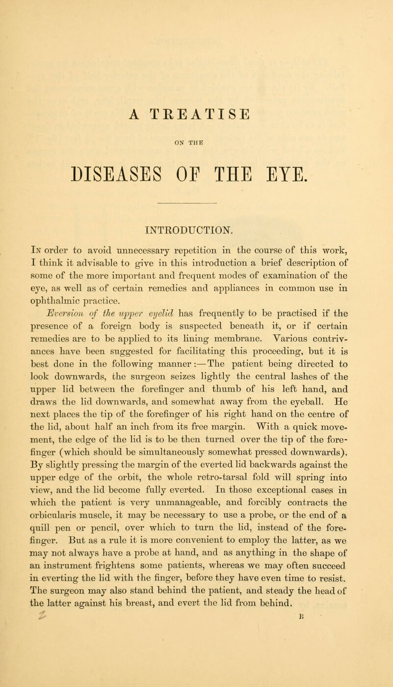 A TREATISE DISEASES OF THE EYE, INTRODUCTION. In order to avoid unnecessary repetition in the course of this work, I think it advisable to give in this introduction a brief description of some of the more important and frequent modes of examination of the eye, as well as of certain remedies and appliances in common use in ophthalmic practice. Aversion of the upper eyelid has frequently to be practised if the presence of a foreign body is suspected beneath it, or if certain remedies are to be applied to its lining membrane. Various contriv- ances have been suggested for facilitating this proceeding, but it is best done in the following manner:—The patient being directed to look downwards, the surgeon seizes lightly the central lashes of the upper lid between the forefinger and thumb of his left hand, and draws the lid downwards, and somewhat away from the eyeball. He next places the tip of the forefinger of his right hand on the centre of the lid, about half an inch from its free margin. With a quick move- ment, the edge of the lid is to be then turned over the tip of the fore- finger (which should be simultaneously somewhat pressed downwards). By slightly pressing the margin of the everted lid backwards against the upper edge of the orbit, the whole retro-tarsal fold will spring into view, and the lid become fully everted. In those exceptional cases in which the patient is very unmanageable, and forcibly contracts the orbicularis muscle, it may be necessary to use a probe, or the end of a quill pen or pencil, over which to turn the lid, instead of the fore- finger. But as a rule it is more convenient to employ the latter, as we may not always have a probe at hand, and as anything in the shape of an instrument frightens some patients, whereas we may often succeed in everting the lid with the finger, before they have even time to resist. The surgeon may also stand behind the patient, and steady the head of the latter agaiust his breast, and evert the lid from behind.