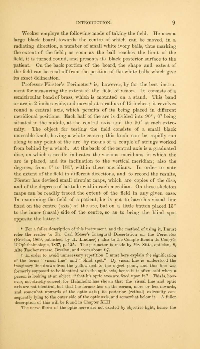 Wecker employs the following mode of taking the field. He uses a large black board, towards the centre of which can be moved, in a radiating direction, a number of small white ivory balls, thus marking the extent of the field; as soon as the ball reaches the limit of the field, it is turned round, and presents its black posterior surface to the patient. On the back portion of the board, the shape and extent of the field can be read oS from the position of the white balls, wliich give its exact delineation. Professor Forster's Peruneter* is, however, by far the best instru- ment for measuring the extent of the field of vision. It consists of a semicircular band of brass, which is mounted on a stand. This band or arc is 2 inches •v\-ide, and curved at a radius of 12 inches ; it revolves round a central axis, which permits of its being placed in different meridional positions. Each half of the arc is divided into 90° ; 0° being situated in the middle, at the central axis, and the 90° at each extre- mity. The object for testing the field consists of a small black moveable knob, having a white centre ; this knob can be rapidly run along to any point of the arc by means of a couple of strings worked from behind by a winch. At the back of the central axis is a graduated disc, on which a needle indicates the various meridians in which the arc is placed, and its inclination to the vertical meridian; also the degrees, from 0° to 180°, wdthin these meridians. In order to note the extent of the field in difierent directions, and to record the results, Forster has devised small circular maps, which are copies of the disc, and of the degrees of latitude within each meridian. On these skeleton maps can be readily traced the extent of the field in any given case. In examining the field of a patient, he is not to have his visual line fixed on the centre (axis) of the arc, but on a little button placed lo° to the inner (nasal) side of the centre, so as to bring the blind spot opposite the latter, f * For a fuller description of this instrument, and the method of using it, I must refer the reader to Dr. Carl Moser's Inaugural Dissertation on the Perimeter (Breslau, 1869, published bj H. Lindner) ; also to the Compte Rendu du Congres D'Ophthalmologie, 1867, p. 125. The perimeter is made bj Mr. Sitt«, optician, 8, Alte Taschenstrasse, Breslau, and costs about £7. t In order to avoid unnecessary repetition, I must here explain the signification of the terms  visual line and  blind spot. By visual line is understood the imaginary Une drawn from the yellow spot to the object point, and this line was formerly supposed to be identical with the optic axis, hence it is often said when a person is looking at an object,  that his optic axes are fixed upon it. This is, how- ever, not strictly correct, for Helmlioltz has shown that the visual line and optic axis are not identical, but that the former lies on the cornea, more or less inwards, and somewhat upwards of the optic axis ; its posterior (retinal) extremity con- sequently lying to the outer side of the optic axis, and somewhat below it. A fuller description of this will be found in Chapter XIII. The nerve fibres of the optic nerve are not excited by objective light, hence the