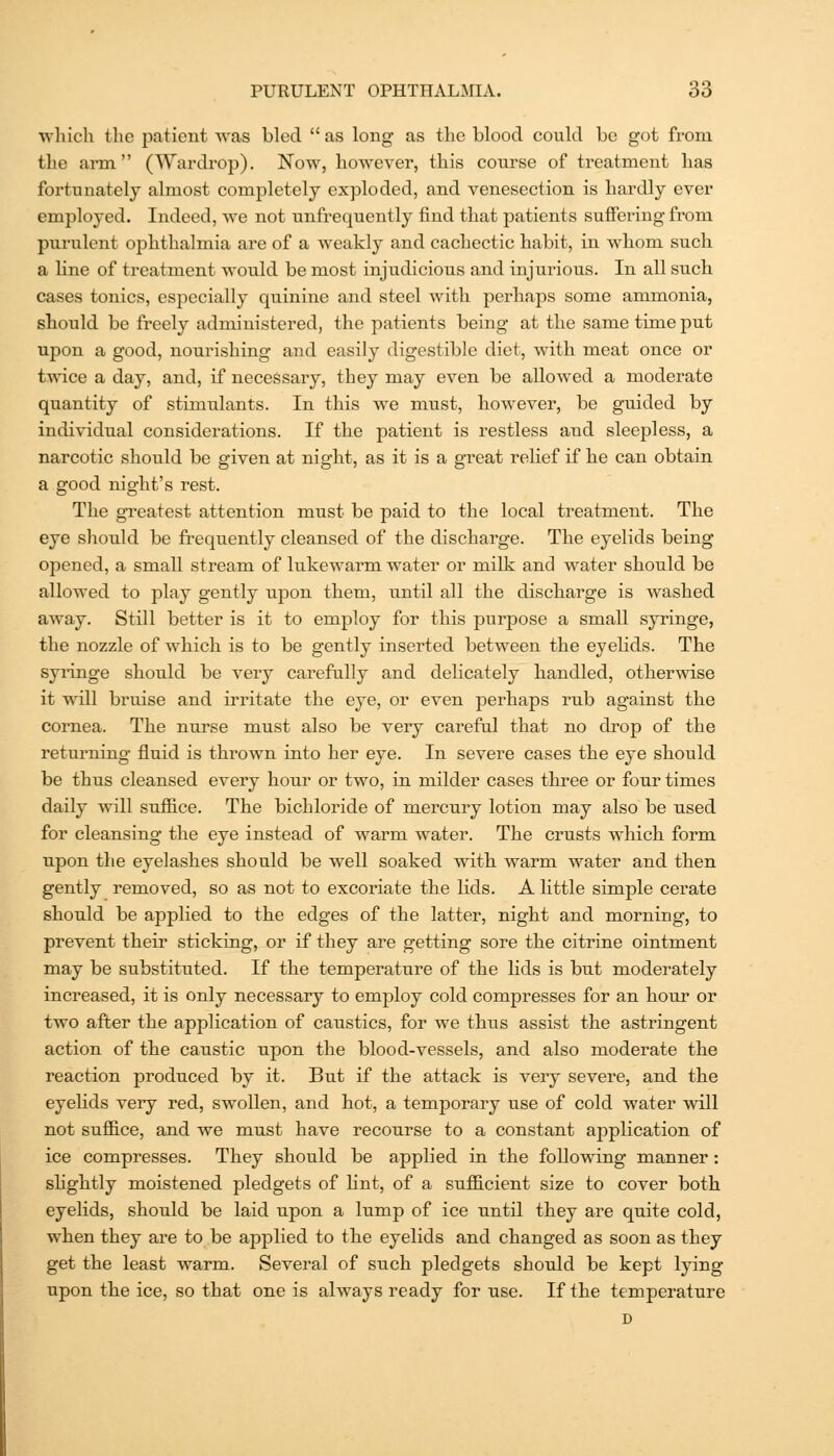 which tlie patient was bled  as long as the blood could be got from the arm (Wardrop). Now, however, this course of treatment has fortunately almost completely exploded, and venesection is hardly ever employed. Indeed, we not unfrequently find that patients suffering from purulent ophthalmia are of a weakly and cachectic habit, in whom such a line of treatment would be most injudicious and injurious. In all such cases tonics, especially quinine and steel with perhaps some ammonia, should be freely administered, the patients being at the same time put upon a good, nourishing and easily digestible diet, with meat once or t'^A'ice a day, and, if necessary, they may even be allowed a moderate quantity of stimulants. In this we must, however, be guided by individual considerations. If the patient is restless and sleepless, a narcotic should be given at night, as it is a gi'eat relief if he can obtain a good night's rest. The greatest attention must be paid to the local treatment. The eye should be frequently cleansed of the discharge. The eyelids being opened, a small stream of lukewarm water or milk and water should be allowed to play gently upon them, until all the discharge is washed away. Still better is it to employ for this purpose a small syringe, the nozzle of which is to be gently inserted between the eyehds. The syi-inge should be very carefully and delicately handled, otherwise it will bruise and irritate the eye, or even perhaps rub against the cornea. The nurse must also be very careful that no drop of the returning' fluid is thrown into her eye. In severe cases the eye should be thus cleansed every hour or two, in milder cases three or four times daily will suffice. The bichloride of mercury lotion may also be used for cleansing the eye instead of warm water. The crusts which form upon the eyelashes should be well soaked with warm water and then gently removed, so as not to excoriate the lids. A little simple cerate should be applied to the edges of the latter, night and morning, to prevent their sticking, or if they are getting sore the citrine ointment may be substituted. If the temperature of the Hds is but moderately increased, it is only necessary to employ cold compresses for an hour or two after the application of caustics, for we thus assist the astringent action of the caustic upon the blood-vessels, and also moderate the reaction produced by it. But if the attack is very severe, and the eyehds very red, swollen, and hot, a temporary use of cold water will not suffice, and we must have recourse to a constant application of ice compresses. They should be applied in the following manner: shghtly moistened pledgets of lint, of a sufficient size to cover both eyelids, should be laid upon a lump of ice until they are quite cold, when they are to be applied to the eyelids and changed as soon as they get the least warm. Several of such pledgets should be kept lying upon the ice, so that one is always ready for use. If the temperature D