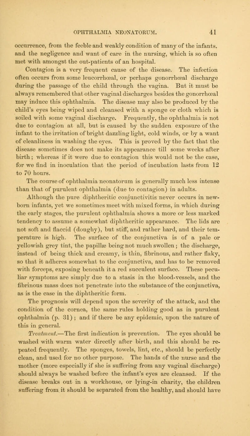 occurrence, from the feeble and weakly condition of many of the infants, and the negligence and want of care in the nursing, which, is so often met with amongst the out-patients of an hospital. Contagion is a very frequent cause of the disease. The infection often occurs from some leucorrhoeal, or perhaps gonorrhceal discharge during the passage of the child through the vagina. But it must be always remembered that other vaginal discharges besides the gonorrhceal may induce this ophthalmia. The disease may also be produced by the child's eyes being wiped and cleansed with a sponge or cloth which is soiled >vith some vaginal discharge. Frequently, the ophthalmia is not due to contagion at all, but is caused by the sudden exposure of the infant to the irritation of bright dazzling light, cold winds, or by a want of cleanliness in washing the eyes. This is proved by th.e fact that the disease sometimes does not make its appearance till some weeks after birth; whereas if it were due to contagion this would not be the case, for we find in inoculation that the period of incubation lasts from 12 to 70 hours. The course of ophthalmia neonatorum is generally much less intense than that of purulent ophthalmia (due to contagion) in adults. Althougb the pure diphtheritic conjunctivitis never occurs in new- born infants, yet we sometimes meet with mixed forms, in which during the early stages, the purulent ophthalmia shows a more or less marked tendency to assume a somewhat diphtheritic appearance. The lids are not soft and flaccid (doughy), but stiflP, and rather hard, and their tem- perature is high. The surface of the conjunctiva is of a pale or yellowish grey tint, the papilla being not much swollen; tbe discharge, instead of being thick and creamy, is thin, fibrinous, and rather flaky, so that it adheres somewhat to the conjunctiva, and has to be removed with forceps, exposing beneath it a red succulent surface. These pecu- liar symptoms are simply due to a stasis in the blood-vessels, and the fibrinous mass does not penetrate into the substance of the conjunctiva, as is the case in the diphtheritic form. The prognosis will depend upon the severity of the attack, and the condition of the cornea, the same rules holding good as in purulent ophthalmia (p. 31) ; and if there be any epidemic, upon the nature of this in general. Treatment.—The first indication is prevention. The eyes should be washed with warm water directly after birth, and this should be re- peated frequently. The sponges, towels, lint, etc., should be perfectly clean, and used for no other purpose. The hands of the nurse and the mother (more especially if she is sufiering from any vaginal discharge) should always be washed before the infant's eyes are cleansed. If the disease breaks out in a workhouse, or lying-in charity, the children suffering from it should be separated from the healthy, and should have